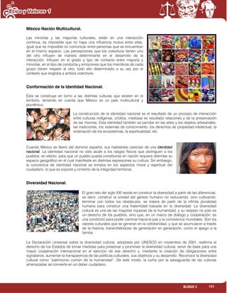 131BLOQUE 4
México Nación Multicultural.
Las minorías y las mayorías culturales, están en una interacción
continua, es imposible que no haya una influencia mutua entre ellas,
igual que es imposible no comunicar entre personas que se encuentran
en el mismo espacio. Las percepciones que los colectivos tienen uno
del otro influyen de manera determinante en el desarrollo de la
interacción. Influyen en el grado y tipo de contacto entre mayoría y
minorías, en el tipo de conducta y emociones que los miembros de cada
grupo tienen respeto al otro, todo ello determinado a su vez por el
contexto que engloba a ambos colectivos.
Conformación de la Identidad Nacional.
Ésta se construye en torno a las distintas culturas que existen en el
territorio, teniendo en cuenta que México es un país multicultural y
pluriétnico.
La construcción de la identidad nacional es el resultado de un proceso de interacción
entre culturas indígenas, criollos, mestizas es resultado relaciones y de la preservación
de las mismas. Esta identidad también se percibe en las artes y los objetos artesanales,
las tradiciones, los sistemas de conocimiento, los derechos de propiedad intelectual, la
ordenación de los ecosistemas, la espiritualidad, etc.
Cuando México se liberó del dominio español, sus habitantes carecían de una identidad
nacional. La identidad nacional no sólo alude a los rasgos físicos que distinguen a los
pueblos; en efecto, para que un pueblo pueda constituirse en nación requiere delimitar su
espacio geográfico en el cual manifieste en distintas expresiones su cultura. Sin embargo,
la conciencia de identidad nacional se enraíza en los aspectos moral y espiritual del
ciudadano, lo que es soporte y cimiento de la integridad territorial.
Diversidad Nacional.
El gran reto del siglo XXI reside en construir la diversidad a partir de las diferencias,
es decir, construir la unidad del género humano no reduciendo, sino cultivando,
terminar con todos los obstáculos, se tratará de partir de la infinita pluralidad
humana para construir una fraternidad basada en la diversidad. La diversidad
cultural es una de las mayores riquezas de la humanidad, y su respeto no solo es
un derecho de los pueblos, sino que, en un marco de diálogo y cooperación, es
una condición para poder caminar hacia la paz y la convivencia mundiales. Son los
valores culturales que se generan en la cotidianidad, y que se acumularon a través
de la historia, transmitiéndose de generación en generación, como el apego a la
familia.
La Declaración Universal sobre la diversidad cultural, adoptada por UNESCO en noviembre de 2001, reafirma el
derecho de los Estados de tomar medidas para preservar y promover la diversidad cultural, servir de base para una
mayor cooperación internacional en el ejercicio de ese derecho y, mediante la creación de obligaciones entre
signatarios, aumentar la transparencia de las políticas culturales, sus objetivos y su desarrollo. Reconoce la diversidad
cultural como “patrimonio común de la humanidad”. De este modo, la lucha por la salvaguarda de las culturas
amenazadas se convierte en un deber ciudadano.
 