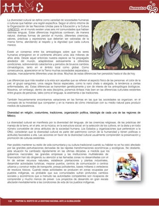 132 PROPONE EL RESPETO DE LA IDENTIDAD NACIONAL ANTE LA GLOBALIZACIÓN
La diversidad cultural se define como variedad de sociedades humanas
o culturas que habitan una región específica. Según el último informe de
la Organización de las Naciones Unidas para la Educación y la Cultura
(UNESCO), en el mundo existen unas seis mil comunidades que hablan
distintas lenguas. Estas diferencias lingüísticas conllevan, de manera
natural, diversas formas de percibir el mundo, diferentes creencias,
valores, prácticas y expresiones que deberían ser valoradas de la
misma forma, atendiendo al respeto y la dignidad que cada cultura
merece.
Existe un consenso entre los antropólogos sobre que los seres
humanos emergieron en el continente africano unos dos millones de
años atrás. Desde aquel entonces nuestra especie se ha propagado
alrededor del mundo, adaptándose exitosamente a diferentes
condiciones, sobreviviendo cataclismos y periodos de bruscos cambios
climatológicos, tanto en el ámbito local como global. Como
consecuencia, aparecieron en la Tierra muchas sociedades separadas y
aisladas, marcadamente diferentes unas de otras. Muchas de estas diferencias han persistido hasta el día de hoy.
Las diferencias que más resaltan a la vista son aquellas que se refieren al aspecto físico de las personas: el color de la
piel, el grupo sanguíneo, unos rasgos físicos especiales, como la nariz chata o alargada, la tendencia a ciertas
enfermedades, etc. Estas diferencias se transmiten genéticamente y son de interés de los antropólogos biológicos.
Nosotros, sin embargo, dentro de esta disciplina, ponemos énfasis más bien en las diferencias culturales existentes
entre grupos de personas, tales como el lenguaje, la vestimenta o las tradiciones.
También frecuentemente encontramos variaciones en las formas en las que las sociedades se organizan, en el
concepto de la moralidad que comparten y en la manera de cómo interactúan con su medio natural para producir
medios de subsistencia.
Diversidad en religión, costumbres, tradiciones, organización política, ideología de cada una de las regiones de
México.
La diversidad cultural se manifiesta por la diversidad del lenguaje, de las creencias religiosas, de las prácticas del
manejo de la tierra, en el arte, en la música, en la estructura social, en la selección de los cultivos, en la dieta y en todo
número concebible de otros atributos de la sociedad humana. Los Estados y organizaciones que pertenecen a la
ONU, consideran que la diversidad cultural es parte del patrimonio común de la humanidad y tienen políticas o
actitudes favorables a ella. Las acciones en favor de la diversidad cultural usualmente comprenden la preservación y
promoción de culturas existentes.
Han podido mantener su estilo de vida comunitaria y su cultura tradicional cuando su hábitat no se ha visto afectado
por las grandes perturbaciones derivadas de las rápidas transformaciones económicas y ecológicas. No obstante,
esta situación ha cambiado rápidamente en las últimas décadas, a medida que los
gobiernos nacionales, las grandes empresas y las instituciones multilaterales de
financiación han ido dirigiendo su atención a las llamadas zonas no desarrolladas con el
fin de extraer recursos naturales, establecer plantaciones y plantas industriales,
desarrollar actividades turísticas, mejorar puertos, centros de comunicación o centros
urbanos y construir redes de transporte, presas polivalentes, bases militares o vertederos
de residuos tóxicos. Cuando estas actividades se producen en zonas ocupadas por
pueblos indígenas, es probable que sus comunidades sufran profundos cambios
sociales y económicos que a menudo las autoridades competentes son incapaces de
comprender y mucho menos de prever. Los proyectos de desarrollo en gran escala
afectarán inevitablemente a las condiciones de vida de los pueblos indígenas.
 