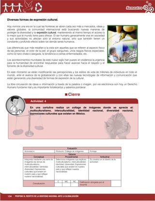 134 PROPONE EL RESPETO DE LA IDENTIDAD NACIONAL ANTE LA GLOBALIZACIÓN
Diversas formas de expresión cultural.
Hoy vivimos una era en la cual las fronteras se abren cada vez más a mercados, ideas y
valores globales, la comunidad internacional está buscando nuevas maneras de
proteger la diversidad y la expresión cultural, manteniendo al mismo tiempo el acceso a
lo mejor que el mundo tiene para ofrecer. El ser humano generalmente vive en sociedad
y sus actividades no afectan solo al entorno natural, sino que también tienen un
constante y profundo efecto sobre los demás seres humanos.
Las diferencias que más resaltan a la vista son aquellas que se refieren al aspecto físico
de las personas: el color de la piel, el grupo sanguíneo, unos rasgos físicos especiales,
como la nariz chata o alargada, la tendencia a ciertas enfermedades, etc.
Los acontecimientos mundiales de este nuevo siglo han puesto en evidencia la urgencia
para la humanidad de encontrar respuestas para hacer avanzar hacia el respeto y el
fomento de la diversidad cultural.
En este momento se están modificando las percepciones y los estilos de vida de millones de individuos en todo el
mundo, ante el avance de la globalización y con ellas las nuevas tecnologías de información y comunicación que
están generando una diversidad de formas de expresión de la cultural.
La libre circulación de ideas e información a través de la palabra o imagen, por vía electrónica son hoy un Derecho
Humano fundame ntal y es importante fortalecerlos y saberlos ponderar.
Cierre
Evaluación
Actividad:4 Producto: Collage de imágenes. Puntaje:
Saberes
Conceptual Procedimental Actitudinal
Interpreta mediante una serie de
imágenes los temas de
multiculturalismo,
interculturalidad, identidad,
diversidad, Expresiones
culturales que existen en
nuestro país y que reflejan
nuestra nacionalidad.
Selecciona imágenes que explican
multiculturalismo, interculturalidad,
identidad, diversidad, Expresiones
culturales que existen en nuestro
país y que reflejan nuestra
nacionalidad.
Es creativo en el diseño de la
actividad.
Coevaluación
C MC NC Calificación otorgada por el
docente
Actividad: 4
En una cartulina realiza un collage de imágenes donde se aprecie el:
multiculturalismo, interculturalidad, identidad nacional, diversidad nacional,
expresiones culturales que existen en México.
 