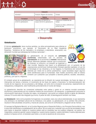 136 PROPONE EL RESPETO DE LA IDENTIDAD NACIONAL ANTE LA GLOBALIZACIÓN
Evaluación
Actividad 1 Producto: Registro de acuerdos. Puntaje:
Saberes
Conceptual Procedimental Actitudinal
Describe sus percepciones sobre
el término globalización.
Desarrolla una definición en
equipo del término globalización.
Colabora en el desarrollo del
trabajo.
Expresa sus ideas y defiende sus
puntos de vista.
Coevaluación
C MC NC Calificación otorgada por el
docente
Desarrollo
Globalización.
El término globalización, tiene muchos sentidos, se utiliza principalmente para referirse al
fenómeno económico; por ejemplo, el Diccionario de la Real Academia
Española,...”tendencia de los mercados y la empresas a extenderse, alcanzando una
dimensión mundial que sobrepasa las fronteras nacionales”…
La globalización, es un conjunto de actividades
económicas relacionadas con el proceso de
internalización de la economía e inversión internacional.
Dichas relaciones globales implican que la producción,
las finanzas, el consumo y la inversión se organizan a
nivel mundial. Aspectos que hacen a la globalización son: el aumento de las
corporaciones económicas multinacionales (manejan grandes capitales); el uso de
la tecnología en las industrias y en los hogares; la importancia del conocimiento
obtenido por medio de la ciencia (positivismo), cuyos resultados según algunos
serán beneficiosos para la humanidad. Este modelo económico está en directa
conexión con cuestiones que competen a factores políticos, sociales, educativos,
jurídicos y, por qué no, religiosos.
El contexto actual de la globalización, se caracteriza por la difusión de nuevas tecnologías, los flujos de ideas, el
intercambio de bienes y servicios, el incremento de los flujos de capital y financieros, la internacionalización del
mundo de los negocios, de sus procesos y del diálogo, así como de la circulación de personas, especialmente de
trabajadoras y trabajadores, está modificando profundamente el mundo del trabajo.
La globalización describe las conexiones aceleradas entre países y gente en un sistema mundial conectado
económica y políticamente por los modernos medios de comunicación y de transporte. La globalización promueve la
comunicación intercultural, incluidos los viajes y la emigración, que ponen en contacto directo a gente de diferentes
culturas. El mundo está más integrado que nunca. A pesar de todo, la desintegración también nos rodea.
La Globalización tiene como propósito homogenizar a la sociedad, crear una cultura estandarizada, lo que representa
una amenaza a la identidad cultural de los individuos y los países. La globalización, en su sentido más profundo,
resulta en interculturalidad, encuentro y mezcla de culturas, así como en confrontación y negación de las mismas.
El mensaje de Rigoberta Menchú, en la Cumbre Regional para el Desarrollo Político y los Principios Democráticos, nos
lo dice todo refiriéndose a la globalización de la cultura: No se quiere ver y entender que una de las principales claves
para lograr el desarrollo integral en nuestros países está en posibilitar que los pueblos indígenas, los pobres, los
marginados, podamos aportar nuestra inteligencia, nuestra fuerza creadora, nuestra identidad y nuestra dignidad para
producir la riqueza común, el bienestar para todos, y no solo la opulencia de unos pocos.
 