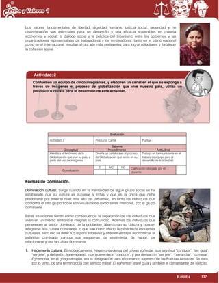137BLOQUE 4
Los valores fundamentales de libertad, dignidad humana, justicia social, seguridad y no
discriminación son esenciales para un desarrollo y una eficacia sostenibles en materia
económica y social; el diálogo social y la práctica del tripartismo entre los gobiernos y las
organizaciones representativas de trabajadores y de empleadores, tanto en el plano nacional
como en el internacional, resultan ahora aún más pertinentes para lograr soluciones y fortalecer
la cohesión social.
Evaluación
Actividad: 2 Producto: Cartel. Puntaje :
Saberes
Conceptual Procedimental Actitudinal
Identifica el fenómeno de la
Globalización que vive su país, a
partir del uso de imágenes.
Diseña un cartel sobre el proceso
de Globalización que existe en su
país.
Trabaja en forma eficiente en el
trabajo de equipo para el
desarrollo de la actividad.
Coevaluación
C MC NC Calificación otorgada por el
docente
Formas de Dominación.
Dominación cultural. Surge cuando en la mentalidad de algún grupo social se ha
establecido que su cultura es superior a todas y que es la única que debe
predominar por tener el nivel más alto del desarrollo, en tanto los individuos que
conforma el otro grupo social son visualizados como seres inferiores, por el grupo
dominante.
Estas situaciones tienen como consecuencia la separación de los individuos que
viven en un mismo territorio e integran la comunidad. Además los individuos que
pertenecen al sector dominado de la población, abandonan su cultura y buscan
integrarse a la cultura dominante, lo que trae como efecto la pérdida de esquemas
culturales, todo ello se debe a que para sobrevivir y obtener ventajas económicas el
individuo dominado cambia sus esquemas de vestimenta, de hablar, de
relacionarse y usa la cultura dominante.
1. Hegemonía cultural. Etimológicamente, hegemonía deriva del griego eghestai, que significa "conducir", "ser guía",
"ser jefe", y del verbo eghemoneuo, que quiere decir "conducir", y por derivación "ser jefe", "comandar", "dominar".
Eghemonia, en el griego antiguo, era la designación para el comando supremo de las Fuerzas Armadas. Se trata,
por lo tanto, de una terminología con sentido militar. El eghemon era el guía y también el comandante del ejército.
Actividad: 2
Conformen un equipo de cinco integrantes, y elaboren un cartel en el que se exponga a
través de imágenes el proceso de globalización que vive nuestro país, utiliza un
periódico o revista para el desarrollo de esta actividad.
 