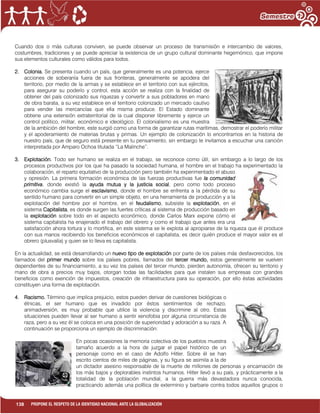 138 PROPONE EL RESPETO DE LA IDENTIDAD NACIONAL ANTE LA GLOBALIZACIÓN
Cuando dos o más culturas conviven, se puede observar un proceso de transmisión e intercambio de valores,
costumbres, tradiciones y se puede apreciar la existencia de un grupo cultural dominante hegemónico, que impone
sus elementos culturales como válidos para todos.
2. Colonia. Se presenta cuando un país, que generalmente es una potencia, ejerce
acciones de soberanía fuera de sus fronteras, generalmente se apodera del
territorio, por medio de la armas y se establece en el territorio con sus ejércitos,
para asegurar su poderío y control, esta acción se realiza con la finalidad de
obtener del país colonizado sus riquezas y convertir a sus pobladores en mano
de obra barata, a su vez establece en el territorio colonizado un mercado cautivo
para vender las mercancías que ella misma produce. El Estado dominante
obtiene una extensión extraterritorial de la cual disponer libremente y ejerce un
control político, militar, económico e ideológico. El colonialismo es una muestra
de la ambición del hombre, este surgió como una forma de garantizar rutas marítimas, demostrar el poderío militar
y el apoderamiento de materias brutas y primas. Un ejemplo de colonización lo encontramos en la historia de
nuestro país, que de seguro está presente en tu pensamiento, sin embargo te invitamos a escuchar una canción
interpretada por Amparo Ochoa titulada “La Malinche”.
3. Explotación. Todo ser humano se realiza en el trabajo, se reconoce como útil, sin embargo a lo largo de los
procesos productivos por los que ha pasado la sociedad humana, el hombre en el trabajo ha experimentado la
colaboración, el reparto equitativo de la producción pero también ha experimentado el abuso
y opresión. La primera formación económica de las fuerzas productivas fue la comunidad
primitiva, donde existió la ayuda mutua y la justicia social, pero como todo proceso
económico cambia surge el esclavismo, donde el hombre se enfrenta a la pérdida de su
sentido humano para convertir en un simple objeto, en una herramienta de producción y a la
explotación del hombre por el hombre, en el feudalismo, subsiste la explotación, en el
sistema Capitalista, es donde surgen las fuertes críticas al sistema de producción basado en
la explotación sobre todo en el aspecto económico, donde Carlos Marx expone cómo el
sistema capitalista ha enajenado el trabajo del obrero y como el trabajo que antes era una
satisfacción ahora tortura y lo mortifica, en este sistema se le explota al apropiarse de la riqueza que él produce
con sus manos recibiendo los beneficios económicos el capitalista, es decir quién produce el mayor valor es el
obrero (plusvalía) y quien se lo lleva es capitalista.
En la actualidad, se está desarrollando un nuevo tipo de explotación por parte de los países más desfavorecidos, los
llamados del primer mundo sobre los países pobres, llamados del tercer mundo, estos generalmente se vuelven
dependientes de su financiamiento, a su vez los países del tercer mundo, pierden autonomía, ofrecen su territorio y
mano de obra a precios muy bajos, otorgan todas las facilidades para que instalen sus empresas con grandes
beneficios como exención de impuestos, creación de infraestructura para su operación, por ello éstas actividades
constituyen una forma de explotación.
4. Racismo. Término que implica prejuicio, estos pueden derivar de cuestiones biológicas o
étnicas, el ser humano que es invadido por éstos sentimientos de rechazo,
animadversión, es muy probable que utilice la violencia y discrimine al otro. Estas
situaciones pueden llevar al ser humano a sentir xenofobia por alguna circunstancia de
raza, pero a su vez él se coloca en una posición de superioridad y adoración a su raza. A
continuación se proporciona un ejemplo de discriminación:
En pocas ocasiones la memoria colectiva de los pueblos muestra
tamaño acuerdo a la hora de juzgar el papel histórico de un
personaje como en el caso de Adolfo Hitler. Sobre él se han
escrito cientos de miles de páginas, y su figura se asimila a la de
un dictador asesino responsable de la muerte de millones de personas y encarnación de
los más bajos y deplorables instintos humanos. Hitler llevó a su país, y prácticamente a la
totalidad de la población mundial, a la guerra más devastadora nunca conocida,
practicando además una política de exterminio y barbarie contra todos aquellos grupos o
 
