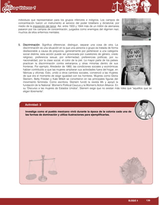 139BLOQUE 4
individuos que representaban para los grupos inferiores e indignos. Los campos de
concentración fueron un instrumento al servicio del poder totalitario y dictatorial, por
medio de la imposición del terror. Así, entre 1933 y 1944 más de un millón de alemanes
pasaron por los campos de concentración, juzgados como enemigos del régimen nazi,
muchos de ellos enfermos mentales.
5. Discriminación. Significa diferenciar, distinguir, separar una cosa de otra. La
discriminación es una situación en la que una persona o grupo es tratada de forma
desfavorable a causa de prejuicios, generalmente por pertenecer a una categoría
social distinta, esta acción puede ser provocada por cuestiones de género, credo
religioso, preferencia sexual, por enfermedad, preferencias políticas, por su
nacionalidad, por la clase social, el color de la piel. La mayor parte de los países
practican la discriminación contra extranjeros y otras minorías dentro de sus
fronteras. Por ejemplo; Alrededor de 1960, las condiciones sociales y económicas
habían contribuido a que las mujeres ampliaran sus actividades fuera del hogar, en
fábricas y oficinas. Esto, unido a otros cambios sociales, convenció a las mujeres
de que era el momento de exigir igualdad con los hombres. Mujeres como Gloria
Steinem, Betty Friedan y Kate Millett se convirtieron en las principales figuras del
movimiento feminista. Como escritora, Steinem fundó la revista Ms y apoyó la
fundación de la National Women's Political Caucus y la Women's Action Alliance. En
su "Discurso a las mujeres de Estados Unidos", Steinem exige que no existan más roles que "aquéllos que se
eligen libremente".
Actividad: 3
Investiga como el pueblo mexicano vivió durante la época de la colonia cada una de
las formas de dominación y utiliza ilustraciones para ejemplificarlas.
 