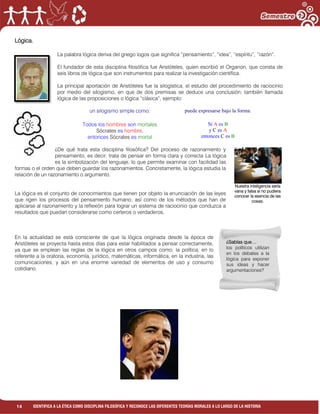 14 IDENTIFICA A LA ÉTICA COMO DISCIPLINA FILOSÓFICA Y RECONOCE LAS DIFERENTES TEORÍAS MORALES A LO LARGO DE LA HISTORIA
Lógica.
La palabra lógica deriva del griego logos que significa “pensamiento”, “idea”, “espíritu”, “razón”.
El fundador de esta disciplina filosófica fue Aristóteles, quien escribió el Organon, que consta de
seis libros de lógica que son instrumentos para realizar la investigación científica.
La principal aportación de Aristóteles fue la silogística, el estudio del procedimiento de raciocinio
por medio del silogismo, en que de dos premisas se deduce una conclusión; también llamada
lógica de las proposiciones o lógica “clásica”, ejemplo:
un silogismo simple como:
Todos los hombres son mortales
Sócrates es hombre,
entonces Sócrates es mortal
puede expresarse bajo la forma:
Si A es B
y C es A
entonces C es B
¿De qué trata esta disciplina filosófica? Del proceso de razonamiento y
pensamiento, es decir, trata de pensar en forma clara y correcta La lógica
es la simbolización del lenguaje, lo que permite examinar con facilidad las
formas o el orden que deben guardar los razonamientos. Concretamente, la lógica estudia la
relación de un razonamiento o argumento.
La lógica es el conjunto de conocimientos que tienen por objeto la enunciación de las leyes
que rigen los procesos del pensamiento humano; así como de los métodos que han de
aplicarse al razonamiento y la reflexión para lograr un sistema de raciocinio que conduzca a
resultados que puedan considerarse como certeros o verdaderos.
En la actualidad se está consciente de que la lógica originada desde la época de
Aristóteles se proyecta hasta estos días para estar habilitados a pensar correctamente,
ya que se emplean las reglas de la lógica en otros campos como: la política, en lo
referente a la oratoria, economía, jurídico, matemáticas, informática, en la industria, las
comunicaciones, y aún en una enorme variedad de elementos de uso y consumo
cotidiano.
¿Sabías que…
los políticos utilizan
en los debates a la
lógica para exponer
sus ideas y hacer
argumentaciones?
Nuestra inteligencia sería
vana y falsa si no pudiera
conocer la esencia de las
cosas.
 