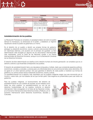 142 PROPONE EL RESPETO DE LA IDENTIDAD NACIONAL ANTE LA GLOBALIZACIÓN
Evaluación
Actividad:4 Producto: Análisis. Puntaje:
Saberes
Conceptual Procedimental Actitudinal
Analiza los valores de la
convivencia humana.
Explica como los aspectos
negativos obstaculizan la
convivencia y la soberanía.
Comparte sus ideas y se expresa
abiertamente sobre el tema.
Autoevaluación
C MC NC Calificación otorgada por el
docente
Autodeterminación de los pueblos.
La Revolución Francesa se considera un paradigma básico de cómo el pueblo
derrocó la monarquía y la aristocracia en el poder, y estableció un régimen
republicano donde el pueblo se gobernaría a sí mismo.
Es el derecho de un pueblo a decidir sus propias formas de gobierno,
perseguir su desarrollo económico, social y cultural y estructurarse libremente,
sin injerencias externas y de acuerdo con el principio de igualdad. La libre
determinación está recogida en algunos de los documentos internacionales
más importantes, como la Carta de las Naciones Unidas o los Pactos
Internacionales de Derechos Humanos, aunque no en la Declaración Universal
de los Derechos Humanos.
El derecho de libre determinación se clasifica como derecho humano de tercera generación, se considera que es un
derecho colectivo cuya titularidad corresponde a los pueblos.
El derecho de autodeterminación tiene una naturaleza compuesta y múltiple, dado que comprende aspectos políticos,
económicos, sociales y culturales; y precisa para una efectividad plena la concurrencia de todos estos elementos. No
se agota en un único ejercicio puntual, sino que garantiza el derecho de cada pueblo a mantener sus formas de
gobierno y su camino propio hacia el desarrollo económico, social y cultural.
La autodeterminación es el derecho más importante que los pueblos indígenas exigen que sea reconocido por el
mundo y, sobre todo, por los Estados de los que forman parte. Esta exigencia es problemática para casi todos los
gobiernos.
Para los pueblos indígenas, el reconocimiento del derecho de
autodeterminación es una cuestión de equidad, de ser tratados como
todos los otros pueblos. La autodeterminación es uno de los
derechos fundamentales de los pueblos conforme al derecho
internacional. Está consagrado en la Carta de las Naciones Unidas,
en el Convenio Internacional sobre Derechos Civiles y Políticos y en el
Convenio Internacional sobre Derechos Económicos, Sociales y
Culturales.
 