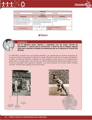 144 PROPONE EL RESPETO DE LA IDENTIDAD NACIONAL ANTE LA GLOBALIZACIÓN
Evaluación
Actividad:5 Producto: Investigación. Puntaje:
Saberes
Conceptual Procedimental Actitudinal
Identifica en el artículo 2 de la
Constitución Política Mexicana,
el derecho de autodeterminación
de los pueblos indígenas, que
se establecen en la misma.
Distingue en el contenido del
artículo 2 de la Constitución Política
de los Estados Unidos mexicanos,
los aspectos de autodeterminación
de los pueblos.
Se interesa por conocer el
manejo de la ley fundamental de
su país.
Autoevaluación
C MC NC Calificación otorgada por el
docente
Cierre
Actividad: 6
En 1936 Hitler y el partido nazi, cuyo gobierno totalitario, y se caracterizaba por exaltar la hegemonía de
la raza aria (blanca). Este gobierno organizó los Juegos Olímpicos de ese año, los cuales se celebraron
en Berlín, la capital de Alemania. El ganador de más medallas en esos Juegos fue el norteamericano
Jessie Owens, un atleta negro. Hitler ante esto se marchó del estadio olímpico para evitar darle la mano.
Cuando un periodista nazi preguntó al campeón, si se sentía orgulloso de su raza, Owens contestó
sonriente: "Sí claro, estoy orgulloso de la raza humana".
Lee el siguiente hecho histórico y relaciónalo con los temas “Formas de
dominación” y “valores para la convivencia”. A partir de que lo integres, expresa
ideas que te permitan completar las situaciones que se te exponen en la parte final
del texto.
 