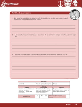 145BLOQUE 4
Evaluación
Actividad:6 Producto. Ejercicio de completar. Puntaje:
Saberes
Conceptual Procedimental Actitudinal
Relaciona un hecho histórico con
los temas “formas de
dominación” y “valores de la
convivencia”.
Contextualiza la información y
expone que haría ante diversas
situaciones de dominación y
valores de convivencia.
Comparte sus ideas y se expresa
abiertamente sobre el tema de los
valores de la convivencia.
Autoevaluación
C MC NC Calificación otorgada por el
docente
1. Los seres humanos debemos alejarnos de la dominación y en cambio debemos promover la
democracia, porque a través de ella el pueblo…
_______________________________________________________________________________________________
_______________________________________________________________________________________________
_______________________________________________________________________________________________
_______________________________________________________________________________________________
Actividad: 6 (continuación)
2. Los seres humanos necesitamos vivir los valores de la convivencia porque con ellos podemos lograr
ser.....
_______________________________________________________________________________________________
_______________________________________________________________________________________________
_______________________________________________________________________________________________
_______________________________________________________________________________________________
_______________________________________________________________________________________________
3. Lo que yo me comprometo a hacer cuando me relacione con individuos diferentes a mí es…
_______________________________________________________________________________________________
_______________________________________________________________________________________________
_______________________________________________________________________________________________
_______________________________________________________________________________________________
_______________________________________________________________________________________________
_______________________________________________________________________________________________
_______________________________________________________________________________________________
 