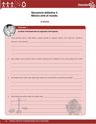 146 PROPONE EL RESPETO DE LA IDENTIDAD NACIONAL ANTE LA GLOBALIZACIÓN
Secuencia didáctica 4.
México ante el mundo.
Inicio
Actividad: 1
1. ¿Qué acciones lleva a cabo México cuando sucede un desastre natural como terremoto, temblor ó
sismos en otros países?____________________________________________________________________
___________________________________________________________________________________________
___________________________________________________________________________________________
________________________________________________________________________________________
2. ¿Qué reflejan esas acciones sobre la política internacional de México con los otros países del mundo?
___________________________________________________________________________________________
___________________________________________________________________________________________
___________________________________________________________________________________________
_______________________________________________________________________________________
3. ¿Consideras que nuestro país dedica gran parte de su presupuesto a las fuerzas armadas? ___________
___________________________________________________________________________________________
___________________________________________________________________________________________
___________________________________________________________________________________________
________________________________________________________________________________________
4. ¿Qué refleja esa política militar de nuestro país? _______________________________________________
___________________________________________________________________________________________
___________________________________________________________________________________________
___________________________________________________________________________________________
___________________________________________________________________________________________
Contesta individualmente las siguientes interrogantes.
 