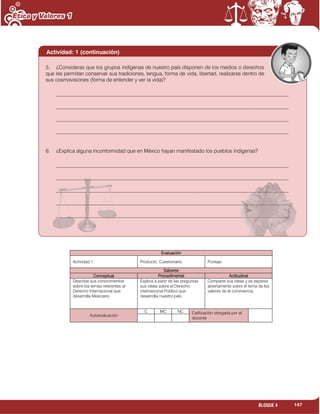 147BLOQUE 4
Evaluación
Actividad:1 Producto: Cuestionario. Puntaje:
Saberes
Conceptual Procedimental Actitudinal
Describe sus conocimientos
sobre los temas referentes al
Derecho Internacional que
desarrolla Mexicano.
Explica a partir de las preguntas
sus ideas sobre el Derecho
internacional Público que
desarrolla nuestro país.
Comparte sus ideas y se expresa
abiertamente sobre el tema de los
valores de la convivencia.
Autoevaluación
C MC NC Calificación otorgada por el
docente
Actividad: 1 (continuación)
5. ¿Consideras que los grupos indígenas de nuestro país disponen de los medios o derechos
que les permitan conservar sus tradiciones, lengua, forma de vida, libertad, realizarse dentro de
sus cosmovisiones (forma de entender y ver la vida)?
_________________________________________________________________________________________
_________________________________________________________________________________________
_________________________________________________________________________________________
_________________________________________________________________________________________
6. ¿Explica alguna inconformidad que en México hayan manifestado los pueblos indígenas?
_________________________________________________________________________________________
_________________________________________________________________________________________
_________________________________________________________________________________________
_________________________________________________________________________________________
_________________________________________________________________________________________
 