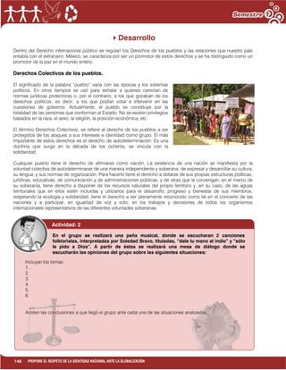 148 PROPONE EL RESPETO DE LA IDENTIDAD NACIONAL ANTE LA GLOBALIZACIÓN
Desarrollo
Dentro del Derecho internacional público se regulan los Derechos de los pueblos y las relaciones que nuestro país
entabla con el extranjero. México, se caracteriza por ser un promotor de estos derechos y se ha distinguido como un
promotor de la paz en el mundo entero.
Derechos Colectivos de los pueblos.
El significado de la palabra “pueblo” varía con las épocas y los sistemas
políticos. En otros tiempos se usó para señalar a quienes carecían de
normas jurídicas protectoras o, por el contrario, a los que gozaban de los
derechos políticos, es decir, a los que podían votar e intervenir en las
cuestiones de gobierno. Actualmente, el pueblo se constituye por la
totalidad de las personas que conforman al Estado. No se existen privilegios
basados en la raza, el sexo, la religión, la posición económica, etc.
El término Derechos Colectivos, se refiere al derecho de los pueblos a ser
protegidos de los ataques a sus intereses e identidad como grupo. El más
importante de estos derechos es el derecho de autodeterminación. Es una
doctrina que surge en la década de los ochenta, se vincula con la
solidaridad.
Cualquier pueblo tiene el derecho de afirmarse como nación. La existencia de una nación se manifiesta por la
voluntad colectiva de autodeterminarse de una manera independiente y soberana, de expresar y desarrollar su cultura,
su lengua, y sus normas de organización. Para hacerlo tiene el derecho a dotarse de sus propias estructuras políticas,
jurídicas, educativas, de comunicación y de administraciones públicas, y de otras que le convengan, en el marco de
su soberanía, tiene derecho a disponer de los recursos naturales del propio territorio y, en su caso, de las aguas
territoriales que en ellos estén incluidas y utilizarlos para el desarrollo, progreso y bienestar de sus miembros,
respetando la ecología y solidaridad, tiene el derecho a ser plenamente reconocido como tal en el concierto de las
naciones y a participar, en igualdad de voz y voto, en los trabajos y decisiones de todos los organismos
internacionales representativos de las diferentes voluntades soberanas.
Actividad: 2
Incluyan los temas:
1.
2.
3.
4.
5.
6.
Anoten las conclusiones a que llegó el grupo ante cada una de las situaciones analizadas.
En el grupo se realizará una peña musical, donde se escucharan 2 canciones
folkloristas, interpretadas por Soledad Bravo, tituladas, “dale tu mano al indio” y “sólo
le pido a Dios”. A partir de éstas se realizará una mesa de diálogo donde se
escucharán las opiniones del grupo sobre las siguientes situaciones:
 