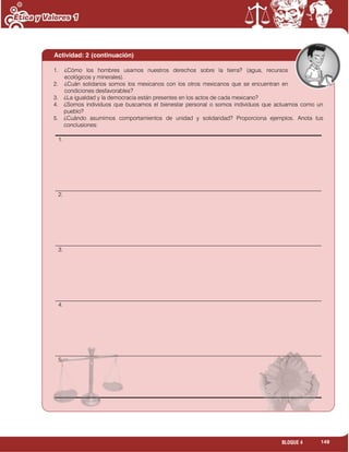 149BLOQUE 4
Actividad: 2 (continuación)
1. ¿Cómo los hombres usamos nuestros derechos sobre la tierra? (agua, recursos
ecológicos y minerales).
2. ¿Cuán solidarios somos los mexicanos con los otros mexicanos que se encuentran en
condiciones desfavorables?
3. ¿La igualdad y la democracia están presentes en los actos de cada mexicano?
4. ¿Somos individuos que buscamos el bienestar personal o somos individuos que actuamos como un
pueblo?
5. ¿Cuándo asumimos comportamientos de unidad y solidaridad? Proporciona ejemplos. Anota tus
conclusiones:
1.
2.
3.
4.
5.
 