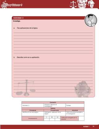 15BLOQUE 1
a. Tres aplicaciones de la lógica.
__________________________________________________________________________________________________
__________________________________________________________________________________________________
__________________________________________________________________________________________________
__________________________________________________________________________________________________
__________________________________________________________________________________________________
__________________________________________________________________________________________________
__________________________________________________________________________________________________
__________________________________________________________________________________________________
b. Describe como es su aplicación.
__________________________________________________________________________________________________
__________________________________________________________________________________________________
__________________________________________________________________________________________________
__________________________________________________________________________________________________
__________________________________________________________________________________________________
__________________________________________________________________________________________________
__________________________________________________________________________________________________
__________________________________________________________________________________________________
__________________________________________________________________________________________________
__________________________________________________________________________________________________
__________________________________________________________________________________________________
Actividad: 3
Evaluación
Actividad: 3
Producto: Reporte de
Investigación.
Puntaje:
Saberes
Conceptual Procedimental Actitudinal
Identifica el uso de la lógica. Distingue la aplicación de la
lógica.
Tiene una actitud favorable a
la investigación.
Autoevaluación
C MC NC Calificación otorgada por el
docente
Investiga.
 