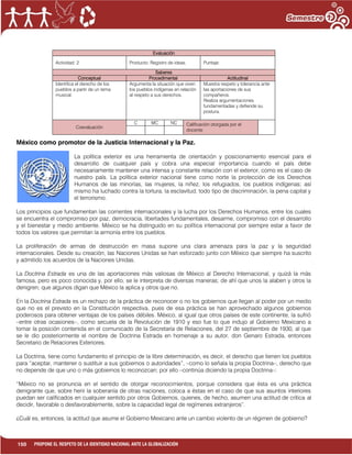 150 PROPONE EL RESPETO DE LA IDENTIDAD NACIONAL ANTE LA GLOBALIZACIÓN
México como promotor de la Justicia Internacional y la Paz.
La política exterior es una herramienta de orientación y posicionamiento esencial para el
desarrollo de cualquier país y cobra una especial importancia cuando el país debe
necesariamente mantener una intensa y constante relación con el exterior, como es el caso de
nuestro país. La política exterior nacional tiene como norte la protección de los Derechos
Humanos de las minorías, las mujeres, la niñez, los refugiados, los pueblos indígenas; así
mismo ha luchado contra la tortura, la esclavitud, todo tipo de discriminación, la pena capital y
el terrorismo.
Los principios que fundamentan las corrientes internacionales y la lucha por los Derechos Humanos, entre los cuales
se encuentra el compromiso por paz, democracia, libertades fundamentales, desarme, compromiso con el desarrollo
y el bienestar y medio ambiente. México se ha distinguido en su política internacional por siempre estar a favor de
todos los valores que permitan la armonía entre los pueblos.
La proliferación de armas de destrucción en masa supone una clara amenaza para la paz y la seguridad
internacionales. Desde su creación, las Naciones Unidas se han esforzado junto con México que siempre ha suscrito
y admitido los acuerdos de la Naciones Unidas.
La Doctrina Estrada es una de las aportaciones más valiosas de México al Derecho Internacional, y quizá la más
famosa, pero es poco conocida y, por ello, se le interpreta de diversas maneras; de ahí que unos la alaben y otros la
denigren; que algunos digan que México la aplica y otros que no.
En la Doctrina Estrada es un rechazo de la práctica de reconocer o no los gobiernos que llegan al poder por un medio
que no es el previsto en la Constitución respectiva, pues de esa práctica se han aprovechado algunos gobiernos
poderosos para obtener ventajas de los países débiles. México, al igual que otros países de este continente, la sufrió
–entre otras ocasiones–, como secuela de la Revolución de 1910 y eso fue lo que indujo al Gobierno Mexicano a
tomar la posición contenida en el comunicado de la Secretaría de Relaciones, del 27 de septiembre de 1930, al que
se le dio posteriormente el nombre de Doctrina Estrada en homenaje a su autor, don Genaro Estrada, entonces
Secretario de Relaciones Exteriores.
La Doctrina, tiene como fundamento el principio de la libre determinación, es decir, el derecho que tienen los pueblos
para “aceptar, mantener o sustituir a sus gobiernos o autoridades”, –como lo señala la propia Doctrina–, derecho que
no depende de que uno o más gobiernos lo reconozcan; por ello –continúa diciendo la propia Doctrina–:
“México no se pronuncia en el sentido de otorgar reconocimientos, porque considera que ésta es una práctica
denigrante que, sobre herir la soberanía de otras naciones, coloca a éstas en el caso de que sus asuntos interiores
puedan ser calificados en cualquier sentido por otros Gobiernos, quienes, de hecho, asumen una actitud de crítica al
decidir, favorable o desfavorablemente, sobre la capacidad legal de regímenes extranjeros”.
¿Cuál es, entonces, la actitud que asume el Gobierno Mexicano ante un cambio violento de un régimen de gobierno?
Evaluación
Actividad: 2 Producto: Registro de ideas. Puntaje:
Saberes
Conceptual Procedimental Actitudinal
Identifica el derecho de los
pueblos a partir de un tema
musical.
Argumenta la situación que viven
los pueblos indígenas en relación
al respeto a sus derechos.
Muestra respeto y tolerancia ante
las aportaciones de sus
compañeros.
Realiza argumentaciones
fundamentadas y defiende su
postura.
Coevaluación
C MC NC Calificación otorgada por el
docente
 