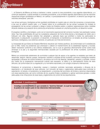 151BLOQUE 4
"... el Gobierno de México se limita a mantener o retirar, cuando lo crea procedente, a sus agentes diplomáticos, y a
continuar aceptando, cuando también lo considere procedente, a los similares agentes diplomáticos que las naciones
respectivas tengan acreditados en México, sin calificar, ni precipitadamente ni a posteriori, el derecho que tengan las
naciones extranjeras” para ello.
Las armas químicas y biológicas ya han quedado prohibidas en nuestro país en virtud de convenios y convenciones,
a las que se adhirió nuestro país, y el Tratado sobre la no proliferación de las armas nucleares ha limitado la
propagación de las armas nucleares y obliga a todos los Estados partes a celebrar negociaciones sobre medidas
eficaces relativas a la cesación de la carrera de armamentos nucleares en una fecha próxima y al desarme nuclear.
El progreso científico y tecnológico, junto con el crecimiento exponencial del comercio mundial, han planteado nuevos
retos: hay más posibilidades de que los ciudadanos adquieran de forma ilícita bienes y tecnologías de doble uso o
trafiquen con ellos. Algunos estados han adoptado y aplicado leyes que prohíben a todos los particulares la
fabricación, la adquisición, la posesión, el desarrollo, el transporte, la transferencia o el empleo de armas nucleares,
químicas o biológicas y sus sistemas vectores, en particular con fines de terrorismo.
La necesidad de que todos los Estados Miembros resuelvan por medios pacíficos, de conformidad con lo establecido
por la ONU, todos los problemas que amenacen o alteren el mantenimiento de la estabilidad regional y mundial,
deben resolverse conforme a los criterios establecidos, con lo cual se garantiza efectivamente luchar contra toda
amenaza a la paz y la seguridad internacionales causada por la proliferación de armas nucleares, químicas y
biológicas.
México se compromete abstenerse de suministrar cualquier tipo de apoyo a los agentes no estatales que traten de
desarrollar, adquirir, fabricar, poseer, transportar, transferir o emplear armas nucleares, químicas o biológicas medidas
apropiadas y eficaces de control fronterizo y de policía con el fin de detectar, desalentar, prevenir y combatir, incluso
por medio de la cooperación internacional cuando sea necesario, el tráfico y la intermediación ilícitos de esos
artículos, de conformidad con su legislación y su normativa nacionales y con arreglo al derecho internacional.
Establecer el compromiso a desarrollar, evaluar y mantener controles nacionales apropiados y eficaces de la
exportación y el transbordo de esos artículos, con inclusión de leyes y reglamentos adecuados para controlar la
exportación, el tránsito, el transbordo y la reexportación, y controles del suministro de fondos y servicios relacionados
con esas exportaciones, así como controles de los usuarios finales y establecer y aplicar sanciones penales o civiles
adecuadas a las infracciones de esas leyes y reglamentos de control de las exportaciones.
Evaluación
Actividad:3 Producto: Investigación. Puntaje:
Saberes
Conceptual Procedimental Actitudinal
Explica los aspectos centrales
que se refieren en la doctrina
Estrada.
Distingue los aspectos centrales
que enuncia la doctrina Estrada
Valora la postura que ha asumido
su país al relacionarse con otros
países.
Autoevaluación
C MC NC Calificación otorgada por el
docente

Investiga individualmente en qué consiste la “doctrina Estrada”, la cual ha representado
la postura de nuestro país en las relaciones internacionales.
Actividad: 3 (continuación)
 
