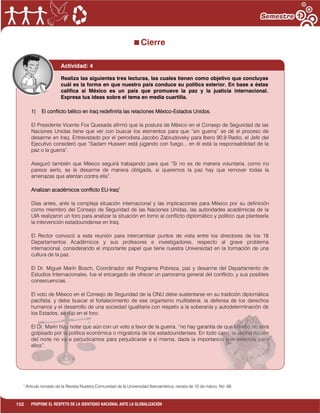 152 PROPONE EL RESPETO DE LA IDENTIDAD NACIONAL ANTE LA GLOBALIZACIÓN
Cierre
1
Articulo tomado de la Revista Nuestra Comunidad de la Universidad Iberoamérica, revista de 10 de marzo, No. 68.
Actividad: 4
1) El conflicto bélico en Iraq redefiniría las relaciones México-Estados Unidos.
El Presidente Vicente Fox Quesada afirmó que la postura de México en el Consejo de Seguridad de las
Naciones Unidas tiene que ver con buscar los elementos para que “sin guerra” se dé el proceso de
desarme en Iraq. Entrevistado por el periodista Jacobo Zabludovsky para Ibero 90.9 Radio, el Jefe del
Ejecutivo consideró que “Sadam Hussein está jugando con fuego... en él está la responsabilidad de la
paz o la guerra”.
Aseguró también que México seguirá trabajando para que “Si no es de manera voluntaria, como no
parece serlo, se le desarme de manera obligada, si queremos la paz hay que remover todas la
amenazas que atentan contra ella”.
Analizan académicos conflicto EU-Iraq1
Días antes, ante la compleja situación internacional y las implicaciones para México por su definición
como miembro del Consejo de Seguridad de las Naciones Unidas, las autoridades académicas de la
UIA realizaron un foro para analizar la situación en torno al conflicto diplomático y político que plantearía
la intervención estadounidense en Iraq.
El Rector convocó a esta reunión para intercambiar puntos de vista entre los directores de los 18
Departamentos Académicos y sus profesores e investigadores, respecto al grave problema
internacional, considerando el importante papel que tiene nuestra Universidad en la formación de una
cultura de la paz.
El Dr. Miguel Marín Bosch, Coordinador del Programa Pobreza, paz y desarme del Departamento de
Estudios Internacionales, fue el encargado de ofrecer un panorama general del conflicto, y sus posibles
consecuencias.
El voto de México en el Consejo de Seguridad de la ONU debe sustentarse en su tradición diplomática
pacifista, y debe buscar el fortalecimiento de ese organismo multilateral, la defensa de los derechos
humanos y el desarrollo de una sociedad igualitaria con respeto a la soberanía y autodeterminación de
los Estados, se dijo en el foro.
El Dr. Marín hizo notar que aún con un voto a favor de la guerra, “no hay garantía de que México no será
golpeado por la política económica o migratoria de los estadounidenses. En todo caso, la vecina nación
del norte no va a perjudicarnos para perjudicarse a sí misma, dada la importancia que tenemos para
ellos”.
Realiza las siguientes tres lecturas, las cuales tienen como objetivo que concluyas
cuál es la forma en que nuestro país conduce su política exterior. En base a éstas
califica si México es un país que promueve la paz y la justicia internacional.
Expresa tus ideas sobre el tema en media cuartilla.
 