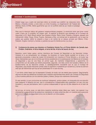 153BLOQUE 4
Añadió luego que a partir del escenario bélico se tendrán que redefinir las relaciones entre
México y Estados Unidos, y entre éste y la Unión Europea y la Organización del Tratado del
Atlántico Norte (OTAN). Alertó igualmente que con el conflicto está de por medio el prestigio
de la ONU.
Para que la intención bélica del gobierno estadounidense prospere, la resolución tiene que tener nueve
votos a favor de 15 posibles "sin ningún veto". Al explicar la situación que prevalece en el Consejo de
Seguridad, el Dr. Marín Bosch señaló que Estados Unidos, Reino Unido, España y Bulgaria, apoyan una
intervención militar; Rusia, China, Francia, Alemania y Siria, se inclinan por la abstención; por lo que los
países que podrían definir la votación a favor o en contra de un ataque armado son México, Chile,
Pakistán, Angola, Camerún y Guinea, a quienes los que EU intenta sumar a su favor.
2) Conferencia de prensa que ofrecieron el Presidente Vicente Fox y el Primer Ministro de Canadá Jean
Chrétien, finalmente, el tema obligado, el tema del día, el tema del asunto de Iraq.
Nosotros, como todos saben, somos miembros del Consejo de Seguridad en las Naciones Unidas,
Canadá no lo es actualmente; sin embargo, ha mostrado un fuerte interés también en el tema y ha
generado propuestas e ideas las cuales ha compartido con nosotros el Primer Ministro y, sin duda, hay
ideas interesantes que van en la línea que hemos establecido en la participación de México en el Consejo
de Seguridad y que es una línea; en primer lugar, de mantener independencia y autonomía, no
compromiso con las partes que tienen propuestas; segundo, una idea común de Canadá y México es el
fortalecimiento de las Naciones Unidas, lo estratégicamente importante que es que el Consejo de
Seguridad y las propias Naciones Unidas sean el organismo multilateral por excelencia y donde se diriman
este tipo de diferencias que hoy se han presentado en el caso de Iraq.
Y, por tanto, estas ideas que ha expresado Canadá, sin duda, son de interés para nosotros. Seguramente
algunas de ellas las estaremos tomando para nuestras argumentaciones dentro del Consejo de Seguridad
y para nuestras pláticas con los distintos países y líderes, porque son realmente interesantes.
En ese sentido, lo que concluimos es continuar trabajando, ambos países, en búsqueda de una solución
para asegurar el desarme de Iraq, que lo consideramos indispensable para garantizar con eso una paz
duradera y una paz permanente, pero sí vemos indispensable el que se dé este desarme en el caso de
Iraq.
Así es que, en suma, pues, en este tema nosotros recibimos estas ideas que, repito, nos parecen muy
interesantes y seguramente las estaremos manejando en estos próximos días, en nuestras participaciones
tanto en el Consejo de Seguridad como con la relación con otros países.
Actividad: 4 (continuación)
 