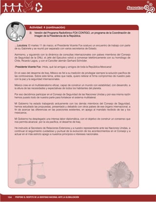 154 PROPONE EL RESPETO DE LA IDENTIDAD NACIONAL ANTE LA GLOBALIZACIÓN
Actividad: 4 (continuación)
3) Versión del Programa Radiofónico FOX CONTIGO, un programa de la Coordinación de
Imagen de la Presidencia de la República.
…Locutora: El martes 11 de marzo, el Presidente Vicente Fox sostuvo un encuentro de trabajo con parte
de su Gabinete y se reunió por separado con varios secretarios de Estado.
Asimismo, y siguiendo con la dinámica de consultas internacionales con países miembros del Consejo
de Seguridad de la ONU, el Jefe del Ejecutivo volvió a conversar telefónicamente con su homólogo de
Chile, Ricardo Lagos, y con el Canciller alemán Gerhard Schröder.
-Presidente Vicente Fox: ¡Hola, qué tal amigas y amigos de toda la República Mexicana!
En el caso del desarme de Iraq, México es fiel a su tradición de privilegiar siempre la solución pacífica de
las controversias. Sobre este tema, antes que nada, quiero reiterar el firme compromiso de nuestro país
con la paz y la seguridad internacionales.
México cree en el multilateralismo eficaz, capaz de construir un mundo con estabilidad, con desarrollo, a
la altura de las necesidades y expectativas de todos los habitantes del planeta.
Por eso decidimos participar en el Consejo de Seguridad de las Naciones Unidas y por esa misma razón
hemos puesto todo de nuestra parte para fortalecer el sistema multilateral.
Mi Gobierno ha estado trabajando arduamente con los demás miembros del Consejo de Seguridad,
hemos estudiado las propuestas, presentado y debatido con otros países de ese órgano internacional, a
fin de acercar las diferencias en las posiciones existentes, en apego al mandato recibido de las y los
mexicanos.
Mi Gobierno ha desplegado una intensa labor diplomática, con el objetivo de construir un consenso que
nos permita alcanzar, por la vía pacífica, el desarme de Iraq.
He instruido al Secretario de Relaciones Exteriores y a nuestro representante ante las Naciones Unidas, a
continuar el seguimiento cuidadoso y puntual de la evolución de los acontecimientos en el Consejo y a
actuar en el más estricto apego a nuestros principios e intereses nacionales.
 