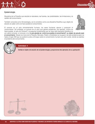 16 IDENTIFICA A LA ÉTICA COMO DISCIPLINA FILOSÓFICA Y RECONOCE LAS DIFERENTES TEORÍAS MORALES A LO LARGO DE LA HISTORIA
Epistemología.
Disciplina de la Filosofía que estudia la naturaleza, las fuentes, las posibilidades, las limitaciones y la
validez del conocimiento.
También conocida como Gnoseología y se le considera como una disciplina filosófica cuyo objeto de
estudio es saber cómo se hace posible el conocimiento.
El conocer es un acto eminentemente humano, los seres humanos ejercen y producen el
conocimiento. Sin embargo, el conocer es un acto que genera problemas, por ejemplo: ¿cómo se
hace posible, el acto de conocer?, la pregunta fundamental que se hace esta disciplina filosófica no
es cuánto conoces, si conoces o no, lo que estudia es: ¿cómo es posible el conocimiento?, su objeto de estudio será
el conocimiento. Desde los inicio de la Filosofía, Sócrates, Platón y Aristóteles se ocuparon de este problema pero es
hasta el siglo XVII que se publicó la obra el Ensayo sobre el conocimiento humano de John Locke, donde se plantea
el problema del conocimiento.
______________________________________________________________________________
______________________________________________________________________________
______________________________________________________________________________
______________________________________________________________________________
______________________________________________________________________________
______________________________________________________________________________
______________________________________________________________________________
______________________________________________________________________________
______________________________________________________________________________
______________________________________________________________________________
______________________________________________________________________________
______________________________________________________________________________
______________________________________________________________________________
______________________________________________________________________________
______________________________________________________________________________
______________________________________________________________________________
______________________________________________________________________________
______________________________________________________________________________
______________________________________________________________________________
______________________________________________________________________________
______________________________________________________________________________
Señala el objeto de estudio de la Epistemología y proporciona tres ejemplos de su aplicación.
Actividad: 4
 