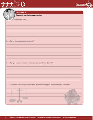 18 IDENTIFICA A LA ÉTICA COMO DISCIPLINA FILOSÓFICA Y RECONOCE LAS DIFERENTES TEORÍAS MORALES A LO LARGO DE LA HISTORIA
Actividad: 5
1. ¿Qué es un valor?
___________________________________________________________________________________________________
___________________________________________________________________________________________________
___________________________________________________________________________________________________
___________________________________________________________________________________________________
___________________________________________________________________________________________________
___________________________________________________________________________________________________
2. ¿Cómo decides que algo es valioso?
___________________________________________________________________________________________________
___________________________________________________________________________________________________
___________________________________________________________________________________________________
___________________________________________________________________________________________________
___________________________________________________________________________________________________
___________________________________________________________________________________________________
3. ¿Por qué cada ser humano percibe los valores de forma diferente?
___________________________________________________________________________________________________
___________________________________________________________________________________________________
___________________________________________________________________________________________________
___________________________________________________________________________________________________
___________________________________________________________________________________________________
___________________________________________________________________________________________________
4. ¿Cuáles son los valores que consideras más importantes para el desarrollo de la sociedad?
___________________________________________________________________________________________________
___________________________________________________________________________________________________
___________________________________________________________________________________________________
___________________________________________________________________________________________________
___________________________________________________________________________________________________
___________________________________________________________________________________________________
Responde las siguientes preguntas:
 