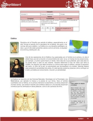 19BLOQUE 1
Evaluación
Actividad: 5 Producto: Cuestionario. Puntaje:
Saberes
Conceptual Procedimental Actitudinal
Expresa la idea de valor e
identifica los valores esenciales.
Evalúa y valora como ser humano
lo esencial en su vida y
argumenta cómo determina lo
valioso.
Es auténtico en el desarrollo de
la actividad.
Autoevaluación
C MC NC Calificación otorgada por el
docente
Estética
Disciplina de la Filosofía que estudia la belleza, especialmente en el
arte. Incluye el estudio de la naturaleza de la belleza, del gusto y las
normas del juicio estético. La Estética es una disciplina axiológica, es
decir, que en ella están presentes valores como la armonía, la equidad
en la forma y distribución, etc.
Una de las expresiones de la Estética muy apreciadas por el hombre es la pintura, en ella el
artista hace uso de la intuición, el conocimiento del color, la luz, el manejo de las proporciones,
por ejemplo: un pintor quiere hacer un retrato, tiene idea de lo que pretende, pero esta idea no
se puede llevar a cabo en ese instante, necesita determinar el tipo de rostro que tiene la
modelo, los ángulos que debe enmarcar su pintura para lograr la belleza, estudia la expresión
del rostro, el color de la piel, la indumentaria que acompañará a la modelo. Además deberá
estar presente la sensibilidad del artista. En este ejemplo podemos observar cómo confluyen en
el arte y la Estética el conocimiento, intuición y la sensibilidad.
La Estética se relaciona con las Ciencias Naturales, Sociología con la Psicología y las
Matemáticas, por ejemplo la música y la poesía en sus ritmos, lleva un sentido
cuantitativo con la métrica; en la pintura interviene la Geometría y la divina proporción
(numero áureo), que revela el secreto de la belleza clásica en una sencilla proporción
numérica que fue verificada en obras plásticas, como la de Leonardo Da Vinci.
Frase celebre en relación
a la belleza.
Albert Einstein dijo: “Los
ideales que han iluminado
mi camino, y una y otra
vez me han infundido
valor para enfrentarme a
la vida con ánimo, han
sido la bondad, la belleza
y la verdad”.
“La belleza reside en el
corazón de quien la
contempla”.
 