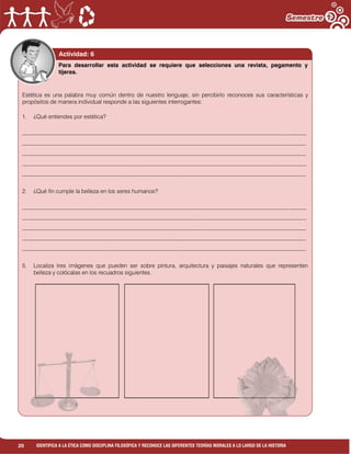 20 IDENTIFICA A LA ÉTICA COMO DISCIPLINA FILOSÓFICA Y RECONOCE LAS DIFERENTES TEORÍAS MORALES A LO LARGO DE LA HISTORIA
Actividad: 6
Estética es una palabra muy común dentro de nuestro lenguaje, sin percibirlo reconoces sus características y
propósitos de manera individual responde a las siguientes interrogantes:
1. ¿Qué entiendes por estética?
___________________________________________________________________________________________________
___________________________________________________________________________________________________
___________________________________________________________________________________________________
___________________________________________________________________________________________________
___________________________________________________________________________________________________
2. ¿Qué fin cumple la belleza en los seres humanos?
___________________________________________________________________________________________________
___________________________________________________________________________________________________
___________________________________________________________________________________________________
___________________________________________________________________________________________________
___________________________________________________________________________________________________
5. Localiza tres imágenes que pueden ser sobre pintura, arquitectura y paisajes naturales que representen
belleza y colócalas en los recuadros siguientes.
Para desarrollar esta actividad se requiere que selecciones una revista, pegamento y
tijeras.
 