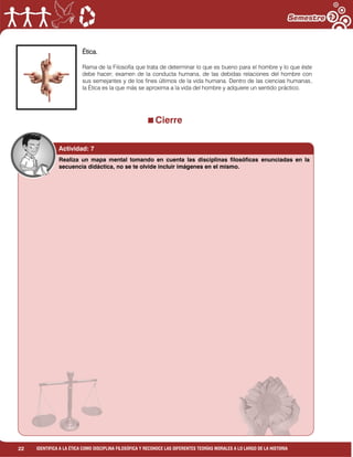22 IDENTIFICA A LA ÉTICA COMO DISCIPLINA FILOSÓFICA Y RECONOCE LAS DIFERENTES TEORÍAS MORALES A LO LARGO DE LA HISTORIA
Ética.
Rama de la Filosofía que trata de determinar lo que es bueno para el hombre y lo que éste
debe hacer; examen de la conducta humana, de las debidas relaciones del hombre con
sus semejantes y de los fines últimos de la vida humana. Dentro de las ciencias humanas,
la Ética es la que más se aproxima a la vida del hombre y adquiere un sentido práctico.
Cierre
Realiza un mapa mental tomando en cuenta las disciplinas filosóficas enunciadas en la
secuencia didáctica, no se te olvide incluir imágenes en el mismo.
Actividad: 7
 