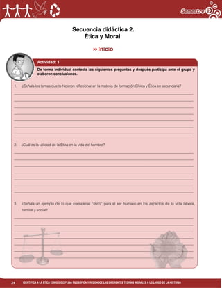 24 IDENTIFICA A LA ÉTICA COMO DISCIPLINA FILOSÓFICA Y RECONOCE LAS DIFERENTES TEORÍAS MORALES A LO LARGO DE LA HISTORIA
Secuencia didáctica 2.
Ética y Moral.
Inicio
Actividad: 1
1. ¿Señala los temas que te hicieron reflexionar en la materia de formación Cívica y Ética en secundaria?
___________________________________________________________________________________________________
___________________________________________________________________________________________________
___________________________________________________________________________________________________
___________________________________________________________________________________________________
___________________________________________________________________________________________________
___________________________________________________________________________________________________
___________________________________________________________________________________________________
2. ¿Cuál es la utilidad de la Ética en la vida del hombre?
___________________________________________________________________________________________________
___________________________________________________________________________________________________
___________________________________________________________________________________________________
___________________________________________________________________________________________________
___________________________________________________________________________________________________
___________________________________________________________________________________________________
___________________________________________________________________________________________________
3. ¿Señala un ejemplo de lo que consideras “ético” para el ser humano en los aspectos de la vida laboral,
familiar y social?
___________________________________________________________________________________________________
___________________________________________________________________________________________________
___________________________________________________________________________________________________
___________________________________________________________________________________________________
___________________________________________________________________________________________________
___________________________________________________________________________________________________
___________________________________________________________________________________________________
De forma individual contesta las siguientes preguntas y después participa ante el grupo y
elaboren conclusiones.
 