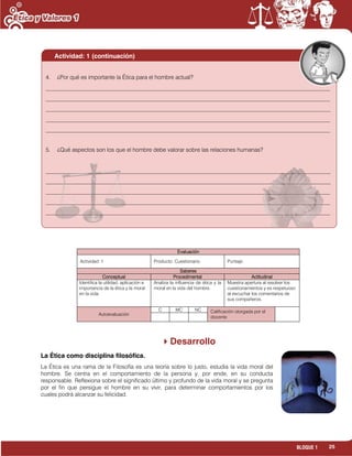 25BLOQUE 1
Evaluación
Actividad: 1 Producto: Cuestionario. Puntaje:
Saberes
Conceptual Procedimental Actitudinal
Identifica la utilidad, aplicación e
importancia de la ética y la moral
en la vida.
Analiza la influencia de ética y la
moral en la vida del hombre.
Muestra apertura al resolver los
cuestionamientos y es respetuoso
al escuchar los comentarios de
sus compañeros.
Autoevaluación
C MC NC Calificación otorgada por el
docente
Desarrollo
La Ética como disciplina filosófica.
La Ética es una rama de la Filosofía es una teoría sobre lo justo, estudia la vida moral del
hombre. Se centra en el comportamiento de la persona y, por ende, en su conducta
responsable. Reflexiona sobre el significado último y profundo de la vida moral y se pregunta
por el fin que persigue el hombre en su vivir, para determinar comportamientos por los
cuales podrá alcanzar su felicidad.
4. ¿Por qué es importante la Ética para el hombre actual?
___________________________________________________________________________________________________
___________________________________________________________________________________________________
___________________________________________________________________________________________________
___________________________________________________________________________________________________
___________________________________________________________________________________________________
5. ¿Qué aspectos son los que el hombre debe valorar sobre las relaciones humanas?
___________________________________________________________________________________________________
___________________________________________________________________________________________________
___________________________________________________________________________________________________
___________________________________________________________________________________________________
___________________________________________________________________________________________________
Actividad: 1 (continuación)
 