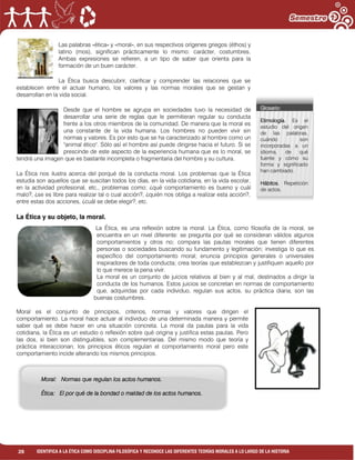 26 IDENTIFICA A LA ÉTICA COMO DISCIPLINA FILOSÓFICA Y RECONOCE LAS DIFERENTES TEORÍAS MORALES A LO LARGO DE LA HISTORIA
Las palabras «ética» y «moral», en sus respectivos orígenes griegos (éthos) y
latino (mos), significan prácticamente lo mismo: carácter, costumbres.
Ambas expresiones se refieren, a un tipo de saber que orienta para la
formación de un buen carácter.
La Ética busca descubrir, clarificar y comprender las relaciones que se
establecen entre el actuar humano, los valores y las normas morales que se gestan y
desarrollan en la vida social.
Desde que el hombre se agrupa en sociedades tuvo la necesidad de
desarrollar una serie de reglas que le permitieran regular su conducta
frente a los otros miembros de la comunidad. De manera que la moral es
una constante de la vida humana. Los hombres no pueden vivir sin
normas y valores. Es por esto que se ha caracterizado al hombre como un
"animal ético". Sólo así el hombre así puede dirigirse hacia el futuro. Si se
prescinde de este aspecto de la experiencia humana que es lo moral, se
tendrá una imagen que es bastante incompleta o fragmentaria del hombre y su cultura.
La Ética nos ilustra acerca del porqué de la conducta moral. Los problemas que la Ética
estudia son aquellos que se suscitan todos los días, en la vida cotidiana, en la vida escolar,
en la actividad profesional, etc., problemas como: ¿qué comportamiento es bueno y cuál
malo?, ¿se es libre para realizar tal o cual acción?, ¿quién nos obliga a realizar esta acción?,
entre estas dos acciones, ¿cuál se debe elegir?, etc.
La Ética y su objeto, la moral.
La Ética, es una reflexión sobre la moral. La Ética, como filosofía de la moral, se
encuentra en un nivel diferente: se pregunta por qué se consideran válidos algunos
comportamientos y otros no; compara las pautas morales que tienen diferentes
personas o sociedades buscando su fundamento y legitimación; investiga lo que es
específico del comportamiento moral; enuncia principios generales o universales
inspiradores de toda conducta; crea teorías que establezcan y justifiquen aquello por
lo que merece la pena vivir.
La moral es un conjunto de juicios relativos al bien y al mal, destinados a dirigir la
conducta de los humanos. Estos juicios se concretan en normas de comportamiento
que, adquiridas por cada individuo, regulan sus actos, su práctica diaria, son las
buenas costumbres.
Moral es el conjunto de principios, criterios, normas y valores que dirigen el
comportamiento. La moral hace actuar al individuo de una determinada manera y permite
saber qué se debe hacer en una situación concreta. La moral da pautas para la vida
cotidiana, la Ética es un estudio o reflexión sobre qué origina y justifica estas pautas. Pero
las dos, si bien son distinguibles, son complementarias. Del mismo modo que teoría y
práctica interaccionan, los principios éticos regulan el comportamiento moral pero este
comportamiento incide alterando los mismos principios.
Glosario:
Etimología. Es el
estudio del origen
de las palabras,
cuándo son
incorporadas a un
idioma, de qué
fuente y cómo su
forma y significado
han cambiado.
Hábitos. Repetición
de actos.
Moral: Normas que regulan los actos humanos.
Ética: El por qué de la bondad o maldad de los actos humanos.
 