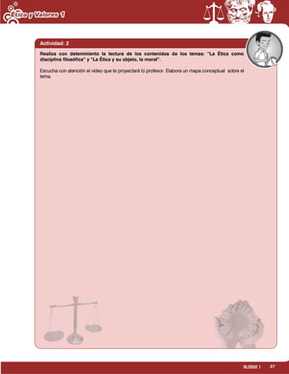 27BLOQUE 1
Actividad: 2
Realiza con detenimiento la lectura de los contenidos de los temas: “La Ética como
disciplina filosófica” y “La Ética y su objeto, la moral”.
Escucha con atención el video que te proyectará tú profesor. Elabora un mapa conceptual sobre el
tema.
 