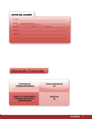 3PRELIMINARES
Ubicación Curricular
DATOS DEL ALUMNODATOS DEL ALUMNODATOS DEL ALUMNODATOS DEL ALUMNO
Nombre: _______________________________________________________________
Plantel: __________________________________________________________________
Grupo: _________________ Turno: _____________ Teléfono:___________________
E-mail: _________________________________________________________________
Domicilio: ______________________________________________________________
_______________________________________________________________________
COMPONENTE:
FORMACIÓN BÁSICA
CAMPO DE CONOCIMIENTO:
CIENCIAS SOCIALES Y
HUMANIDADES
HORAS SEMANALES:
03
CRÉDITOS:
08
 