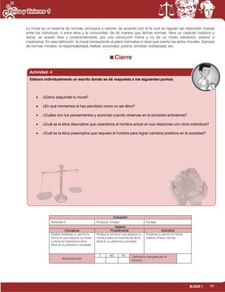 31BLOQUE 1
Lo moral es un sistema de normas, principios y valores, de acuerdo con él la cual se regulan las relaciones mutuas
entre los individuos, o entre ellos y la comunidad, de tal manera que dichas normas, tiene un carácter histórico y
social, se acatan libre y conscientemente, por una convicción íntima y no de un modo mecánico, exterior o
impersonal. En esta definición, la moral corresponde al plano normativo e ideal que orienta los actos morales. Ejemplo
de normas morales: la responsabilidad, lealtad, sinceridad, justicia, amistad, solidaridad, etc.
Cierre
Evaluación
Actividad:4 Producto: Ensayo. Puntaje:
Saberes
Conceptual Procedimental Actitudinal
Explica mediante un escrito la
forma en que adquirió su moral
y revisa la importancia de la
ética en su persona y sociedad.
Analiza la forma en que adquirió su
moral y valora la importancia de la
ética en su persona y sociedad.
Presenta su escrito en forma
ordena, limpia y formal.
Autoevaluación
C MC NC Calificación otorgada por el
docente
Actividad: 4
Elabora individualmente un escrito donde se dé respuesta a los siguientes puntos:
¿Cómo adquiriste tu moral?
¿En qué momentos te has percibido como un ser ético?
¿Cuáles son tus pensamientos y acciones cuando observas en la sociedad antivalores?
¿Cuál es la ética descriptiva que caracteriza al hombre actual en sus relaciones con otros individuos?
¿Cuál es la ética prescriptiva que requiere el hombre para lograr cambios positivos en la sociedad?
 