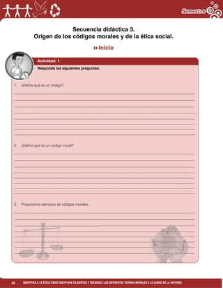 32 IDENTIFICA A LA ÉTICA COMO DISCIPLINA FILOSÓFICA Y RECONOCE LAS DIFERENTES TEORÍAS MORALES A LO LARGO DE LA HISTORIA
Secuencia didáctica 3.
Origen de los códigos morales y de la ética social.
Inicio
Responde las siguientes preguntas:
Actividad: 1
1. ¿Define qué es un código?
___________________________________________________________________________________________________
___________________________________________________________________________________________________
___________________________________________________________________________________________________
__________________________________________________________________________________________________________________________
____________________________________________________________________________________________________________________________
____________________________________________________________________________________________________________________________
____________________________________________________________________________________________________________________________
____________________________________________________________________________________________________________________________
2. ¿Define qué es un código moral?
___________________________________________________________________________________________________
___________________________________________________________________________________________________
__________________________________________________________________________________________________________________
____________________________________________________________________________________________________________________________
____________________________________________________________________________________________________________________________
____________________________________________________________________________________________________________________________
____________________________________________________________________________________________________________________________
____________________________________________________________________________________________________________________________
3. Proporciona ejemplos de códigos morales.
___________________________________________________________________________________________________
___________________________________________________________________________________________________
________________________________________________________________________________________________________________
____________________________________________________________________________________________________________________________
____________________________________________________________________________________________________________________________
____________________________________________________________________________________________________________________________
____________________________________________________________________________________________________________________________
___________________________________________________________________________________________________
 