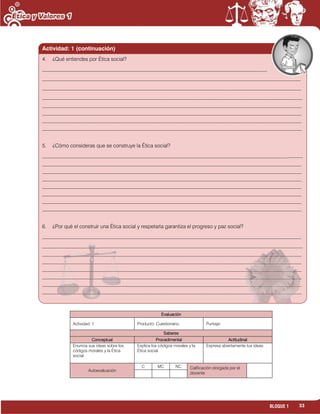 33BLOQUE 1
Evaluación
Actividad: 1 Producto: Cuestionario. Puntaje:
Saberes
Conceptual Procedimental Actitudinal
Enuncia sus ideas sobre los
códigos morales y la Ética
social.
Explica los códigos morales y la
Ética social.
Expresa abiertamente tus ideas.
Autoevaluación
C MC NC Calificación otorgada por el
docente
4. ¿Qué entiendes por Ética social?
______________________________________________________________________________________
___________________________________________________________________________________________________
___________________________________________________________________________________________________
_______________________________________________________________________________________________________________
____________________________________________________________________________________________________________________________
____________________________________________________________________________________________________________________________
____________________________________________________________________________________________________________________________
____________________________________________________________________________________________________________________________
5. ¿Cómo consideras que se construye la Ética social?
_____________________________________________________________________________________________________
____________________________________________________________________________________________________________________________
____________________________________________________________________________________________________________________________
____________________________________________________________________________________________________________________________
____________________________________________________________________________________________________________________________
____________________________________________________________________________________________________________________________
____________________________________________________________________________________________________________________________
____________________________________________________________________________________________________________________________
6. ¿Por qué el construir una Ética social y respetarla garantiza el progreso y paz social?
___________________________________________________________________________________________________
_______________________________________________________________________________________________________________________
____________________________________________________________________________________________________________________________
____________________________________________________________________________________________________________________________
____________________________________________________________________________________________________________________________
____________________________________________________________________________________________________________________________
____________________________________________________________________________________________________________________________
____________________________________________________________________________________________________________________________
Actividad: 1 (continuación)
 