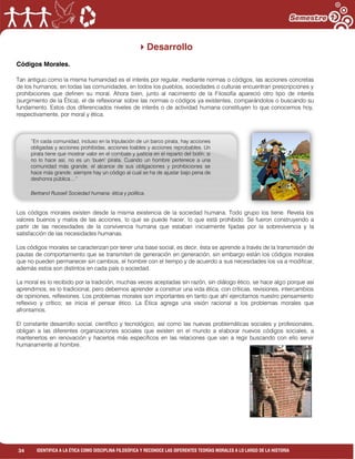 34 IDENTIFICA A LA ÉTICA COMO DISCIPLINA FILOSÓFICA Y RECONOCE LAS DIFERENTES TEORÍAS MORALES A LO LARGO DE LA HISTORIA
Desarrollo
Códigos Morales.
Tan antiguo como la misma humanidad es el interés por regular, mediante normas o códigos, las acciones concretas
de los humanos; en todas las comunidades, en todos los pueblos, sociedades o culturas encuentran prescripciones y
prohibiciones que definen su moral. Ahora bien, junto al nacimiento de la Filosofía apareció otro tipo de interés
(surgimiento de la Ética), el de reflexionar sobre las normas o códigos ya existentes, comparándolos o buscando su
fundamento. Estos dos diferenciados niveles de interés o de actividad humana constituyen lo que conocemos hoy,
respectivamente, por moral y ética.
Los códigos morales existen desde la misma existencia de la sociedad humana. Todo grupo los tiene. Revela los
valores buenos y malos de las acciones, lo que se puede hacer, lo que está prohibido. Se fueron construyendo a
partir de las necesidades de la convivencia humana que estaban inicialmente fijadas por la sobrevivencia y la
satisfacción de las necesidades humanas.
Los códigos morales se caracterizan por tener una base social, es decir, ésta se aprende a través de la transmisión de
pautas de comportamiento que se transmiten de generación en generación, sin embargo están los códigos morales
que no pueden permanecer sin cambios, el hombre con el tiempo y de acuerdo a sus necesidades los va a modificar,
además estos son distintos en cada país o sociedad.
La moral es lo recibido por la tradición, muchas veces aceptadas sin razón, sin diálogo ético, se hace algo porque así
aprendimos, es lo tradicional, pero debemos aprender a construir una vida ética, con críticas, revisiones, intercambios
de opiniones, reflexiones. Los problemas morales son importantes en tanto que ahí ejercitamos nuestro pensamiento
reflexivo y crítico; se inicia el pensar ético. La Ética agrega una visión racional a los problemas morales que
afrontamos.
El constante desarrollo social, científico y tecnológico, así como las nuevas problemáticas sociales y profesionales,
obligan a las diferentes organizaciones sociales que existen en el mundo a elaborar nuevos códigos sociales, a
mantenerlos en renovación y hacerlos más específicos en las relaciones que van a regir buscando con ello servir
humanamente al hombre.
”En cada comunidad, incluso en la tripulación de un barco pirata, hay acciones
obligadas y acciones prohibidas, acciones loables y acciones reprobables. Un
pirata tiene que mostrar valor en el combate y justicia en el reparto del botín; si
no lo hace así, no es un „buen‟ pirata. Cuando un hombre pertenece a una
comunidad más grande, el alcance de sus obligaciones y prohibiciones se
hace más grande; siempre hay un código al cual se ha de ajustar bajo pena de
deshonra pública....”
Bertrand Russell Sociedad humana: ética y política.
 