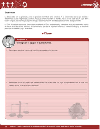 36 IDENTIFICA A LA ÉTICA COMO DISCIPLINA FILOSÓFICA Y RECONOCE LAS DIFERENTES TEORÍAS MORALES A LO LARGO DE LA HISTORIA
Ética Social.
La Ética debe ser un proyecto, pero no proyecto individual, sino colectivo. Y la colectividad es la que decide y
determina el curso del proyecto, además, hay que construirlo sobre la marcha, no se puede partir de un ¿qué debo
hacer? singular, es decir hay que partir del ¿qué debemos hacer?, decidido colectivamente, dialógicamente.
Lo Ético no son los resultados, o no lo son únicamente: la Ética está también y sobre todo en el procedimiento. Piensa
en hacer de la Ética una actividad de democracia, que es un régimen cimentado sobre el diálogo y la discusión
previos a la deliberación y a la decisión.
Cierre
Actividad: 3
1. Reporta por escrito el cambio de los códigos morales sobre la mujer.
___________________________________________________________________________________________________
___________________________________________________________________________________________________
___________________________________________________________________________________________________
___________________________________________________________________________________________________
___________________________________________________________________________________________________
___________________________________________________________________________________________________
___________________________________________________________________________________________________
___________________________________________________________________________________________________
___________________________________________________________________________________________________
2. Reflexionen sobre el papel que desempeñaba la mujer hace un siglo comparándolo con el que hoy
desempeña la mujer en nuestra sociedad.
___________________________________________________________________________________________________
___________________________________________________________________________________________________
___________________________________________________________________________________________________
___________________________________________________________________________________________________
___________________________________________________________________________________________________
___________________________________________________________________________________________________
___________________________________________________________________________________________________
___________________________________________________________________________________________________
___________________________________________________________________________________________________
___________________________________________________________________________________________________
Se integraran en equipos de cuatro alumnos.
 