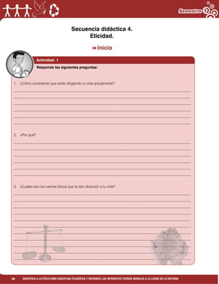 38 IDENTIFICA A LA ÉTICA COMO DISCIPLINA FILOSÓFICA Y RECONOCE LAS DIFERENTES TEORÍAS MORALES A LO LARGO DE LA HISTORIA
Secuencia didáctica 4.
Eticidad.
Inicio
Actividad: 1
1. ¿Cómo consideras que estás dirigiendo tu vida actualmente?
___________________________________________________________________________________________________
___________________________________________________________________________________________________
___________________________________________________________________________________________________
___________________________________________________________________________________________________
___________________________________________________________________________________________________
___________________________________________________________________________________________________
2. ¿Por qué?
___________________________________________________________________________________________________
___________________________________________________________________________________________________
___________________________________________________________________________________________________
___________________________________________________________________________________________________
___________________________________________________________________________________________________
___________________________________________________________________________________________________
3. ¿Cuáles son los valores éticos que le dan dirección a tu vida?
___________________________________________________________________________________________________
___________________________________________________________________________________________________
___________________________________________________________________________________________________
___________________________________________________________________________________________________
___________________________________________________________________________________________________
___________________________________________________________________________________________________
___________________________________________________________________________________________________
___________________________________________________________________________________________________
___________________________________________________________________________________________________
___________________________________________________________________________________________________
___________________________________________________________________________________________________
Responde las siguientes preguntas:
 