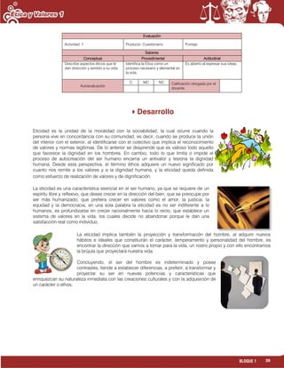 39BLOQUE 1
Evaluación
Actividad: 1 Producto: Cuestionario. Puntaje:
Saberes
Conceptual Procedimental Actitudinal
Describe aspectos éticos que le
dan dirección y sentido a su vida.
Identifica la Ética como un
proceso necesario y elemental en
la vida.
Es abierto al expresar sus ideas.
Autoevaluación
C MC NC Calificación otorgada por el
docente
Desarrollo
Eticidad es la unidad de la moralidad con la sociabilidad, la cual ocurre cuando la
persona vive en concordancia con su comunidad, es decir, cuando se produce la unión
del interior con el exterior, al identificarse con el colectivo que implica el reconocimiento
de valores y normas legítimas. De lo anterior se desprende que es valioso todo aquello
que favorece la dignidad en los hombres. En cambio, todo lo que limita o impide el
proceso de autocreación del ser humano encarna un antivalor y lesiona la dignidad
humana. Desde esta perspectiva, el término éthos adquiere un nuevo significado por
cuanto nos remite a los valores y a la dignidad humana, y la eticidad queda definida
como esfuerzo de realización de valores y de dignificación.
La eticidad es una característica esencial en el ser humano, ya que se requiere de un
espíritu libre y reflexivo, que desee crecer en la dirección del bien, que se preocupe por
ser más humanizado, que prefiera crecer en valores como el amor, la justicia, la
equidad y la democracia; en una sola palabra la eticidad es no ser indiferente a lo
humanos, es profundizarse en crecer racionalmente hacia lo recto, que establece un
sistema de valores en la vida, los cuales decide no abandonar porque le dan una
satisfacción real como individuo.
La eticidad implica también la proyección y transformación del hombre, al adquirir nuevos
hábitos e ideales que constituirán el carácter, temperamento y personalidad del hombre, es
encontrar la dirección que vamos a tomar para la vida, un rostro propio y con ello encontramos
la brújula que proyectará nuestra vida.
Concluyendo, el ser del hombre es indeterminado y posee
contrastes, tiende a establecer diferencias, a preferir, a transformar y
proyectar su ser en nuevas potencias y características que
enriquezcan su naturaleza inmediata con las creaciones culturales y con la adquisición de
un carácter o ethos.
 