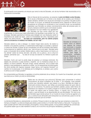 40 IDENTIFICA A LA ÉTICA COMO DISCIPLINA FILOSÓFICA Y RECONOCE LAS DIFERENTES TEORÍAS MORALES A LO LARGO DE LA HISTORIA
A continuación se te presenta una lectura que narra la vida de Sócrates, uno de los hombres más reconocidos en la
historia de la humanidad:
Ante el tribunal de los quinientos, se presenta el juicio de Meleto contra Sócrates.
Se le acusa a Sócrates por no honrar a los dioses de la ciudad y por introducir
dioses extraños; también se le acusa de corromper a la juventud. Se pide la pena
de muerte. En el juicio, se defiende de excelente forma, dejando en ridículo a sus
acusadores sin embargo es condenado a morir tomando cicuta, sus acusadores
esperaban que Sócrates se exiliara voluntariamente antes del proceso pero no
fue así y tampoco solicitó que le conmutaran la pena.
Un discípulo rico que estaba muy agradecido
con Sócrates (ya que nunca cobró por sus
enseñanzas), le informa que había sobornado a los guardias y que podían huir, sin
embargo, Sócrates aprovecha el tiempo para dialogar con sus discípulos sobre la
importancia de acatar las leyes, sobre la inmortalidad del alma. Aprovecha para
darles una última lección,…” las leyes son importantes, pero los valores propios
como la conciencia o la lealtad a los ideales, los son más”…
Sócrates dedicó su vida a dialogar, no realizó ningún texto escrito. Se dedicó a
enseñar a los jóvenes a pensar, a cuestionarse hasta llegar a la verdad, a apreciar
y cultivar las virtudes. A pesar de ser considerado uno de los hombres más sabios,
nunca presume su sabiduría, afirmó, que: "solo sé que no sé nada". Sócrates sería
pues, un buscador de la verdad. Dedica toda su vida a "examinarse a sí mismo y a
los demás" sobre los temas del bien, del alma, de la justicia y de la virtud en
general, pensando que: … "la vida sin tal tipo de examen no merece la pena ser
vivida"…
Sócrates, murió, por qué no podía dejar de predicar un mensaje incómodo. No
dejaba de acercarse a cada hombre y repetirle, con la insistencia propia de un
tábano, el mismo estribillo: "Mi buen amigo, siendo ateniense, de la ciudad más
grande y más prestigiosa en sabiduría y poder, ¿no te avergüenzas de preocuparte
de cómo tendrás las mayores riquezas, mayor fama y los mayores honores?, en
cambio no te preocupas, ni te interesas por la inteligencia, la verdad y por ¿cómo
tu alma va a ser lo mejor posible?
Es comprensible que Sócrates no agradara a muchos poderosos de su tiempo. Su muerte fue el resultado, pero creía
que ésta era su misión y la vivió en profundidad.
Basta leer los discursos que pronunció Sócrates para comprender la actitud
"provocatoria" de aquel ciudadano de 70 años. Y, sin embargo, hubo también
muchos que intentaron salvarle, que votaron a su favor. Sócrates les dirigió un
breve pero emotivo discurso, que refleja una serenidad propia de quien está en
paz con la conciencia. "Es preciso que también ustedes, jueces, estén llenos de
esperanza con respecto a la muerte y tengan en el ánimo esta sola verdad: que
no existe mal alguno para el hombre bueno, ni cuando vive ni después de
muerto, y que los dioses no se desentienden de sus dificultades". Por eso la voz
de Sócrates sigue siendo actual. En un mundo en el que muchos se agarran a la
ley y a ciertos trucos del poder para tranquilizar sus conciencias y para no ver las
grandes injusticias que se cometen.
La derrota de Sócrates es, precisamente, su victoria. Porque la vida no es algo que hay que conservar a costa de la
trampa y el engaño. La vida es energía para darse y para construir un mundo más humano y más justo. Y aunque las
leyes puedan permitir miles de trampas y de engaños, incluso delitos graves, nunca podrán doblegar las conciencias
de quienes saben que no vale mantener la vida si uno no es fiel a los principios verdaderos y perennes.
Datos curiosos
Sócrates se compara a sí
mismo como un tábano
una especie de mosca
que incomoda e inquieta
al aguijonear a los demás.
Este filósofo creó un
método para llegar al
conocimiento verdadero
llamado Mayéutica, en el
cual se hacen preguntas
que despiertan al hombre
a conocer las virtudes.
 