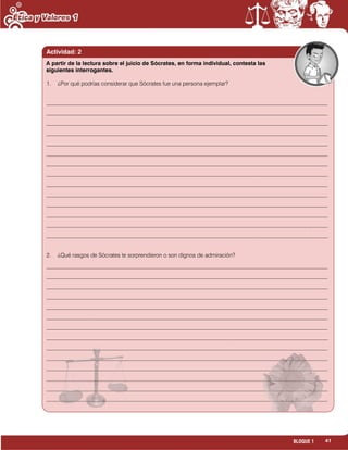 41BLOQUE 1
Actividad: 2
1. ¿Por qué podrías considerar que Sócrates fue una persona ejemplar?
___________________________________________________________________________________________________
___________________________________________________________________________________________________
___________________________________________________________________________________________________
___________________________________________________________________________________________________
___________________________________________________________________________________________________
___________________________________________________________________________________________________
___________________________________________________________________________________________________
___________________________________________________________________________________________________
___________________________________________________________________________________________________
___________________________________________________________________________________________________
___________________________________________________________________________________________________
___________________________________________________________________________________________________
___________________________________________________________________________________________________
___________________________________________________________________________________________________
2. ¿Qué rasgos de Sócrates te sorprendieron o son dignos de admiración?
___________________________________________________________________________________________________
___________________________________________________________________________________________________
___________________________________________________________________________________________________
___________________________________________________________________________________________________
___________________________________________________________________________________________________
___________________________________________________________________________________________________
___________________________________________________________________________________________________
___________________________________________________________________________________________________
___________________________________________________________________________________________________
___________________________________________________________________________________________________
___________________________________________________________________________________________________
___________________________________________________________________________________________________
___________________________________________________________________________________________________
___________________________________________________________________________________________________
A partir de la lectura sobre el juicio de Sócrates, en forma individual, contesta las
siguientes interrogantes.
 