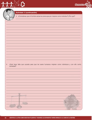 42 IDENTIFICA A LA ÉTICA COMO DISCIPLINA FILOSÓFICA Y RECONOCE LAS DIFERENTES TEORÍAS MORALES A LO LARGO DE LA HISTORIA
Actividad: 2 (continuación)
3. ¿Consideras que el hombre actual se preocupa por mejorar como individuo? ¿Por qué?
______________________________________________________________________________________
___________________________________________________________________________________________________
___________________________________________________________________________________________________
___________________________________________________________________________________________________
___________________________________________________________________________________________________
___________________________________________________________________________________________________
___________________________________________________________________________________________________
___________________________________________________________________________________________________
___________________________________________________________________________________________________
___________________________________________________________________________________________________
___________________________________________________________________________________________________
___________________________________________________________________________________________________
___________________________________________________________________________________________________
___________________________________________________________________________________________________
___________________________________________________________________________________________________
___________________________________________________________________________________________________
4. ¿Qué hace falta que suceda para que los seres humanos mejoren como individuos y con ello como
sociedad?
___________________________________________________________________________________________________
___________________________________________________________________________________________________
___________________________________________________________________________________________________
___________________________________________________________________________________________________
___________________________________________________________________________________________________
___________________________________________________________________________________________________
___________________________________________________________________________________________________
___________________________________________________________________________________________________
___________________________________________________________________________________________________
___________________________________________________________________________________________________
___________________________________________________________________________________________________
___________________________________________________________________________________________________
___________________________________________________________________________________________________
___________________________________________________________________________________________________
___________________________________________________________________________________________________
 