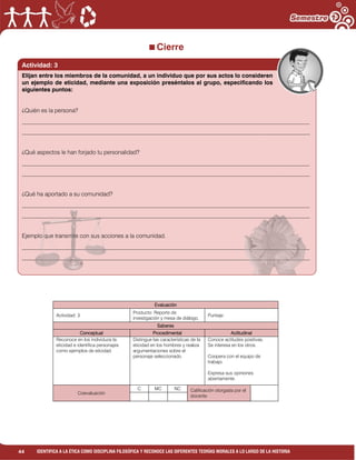 44 IDENTIFICA A LA ÉTICA COMO DISCIPLINA FILOSÓFICA Y RECONOCE LAS DIFERENTES TEORÍAS MORALES A LO LARGO DE LA HISTORIA
Cierre
Evaluación
Actividad: 3
Producto: Reporte de
investigación y mesa de diálogo.
Puntaje:
Saberes
Conceptual Procedimental Actitudinal
Reconoce en los individuos la
eticidad e identifica personajes
como ejemplos de eticidad.
Distingue las características de la
eticidad en los hombres y realiza
argumentaciones sobre el
personaje seleccionado.
Conoce actitudes positivas.
Se interesa en los otros.
Coopera con el equipo de
trabajo.
Expresa sus opiniones
abiertamente.
Coevaluación
C MC NC Calificación otorgada por el
docente
Actividad: 3
Elijan entre los miembros de la comunidad, a un individuo que por sus actos lo consideren
un ejemplo de eticidad, mediante una exposición preséntalos al grupo, especificando los
siguientes puntos:
¿Quién es la persona?
___________________________________________________________________________________________________
___________________________________________________________________________________________________
¿Qué aspectos le han forjado tu personalidad?
___________________________________________________________________________________________________
___________________________________________________________________________________________________
¿Qué ha aportado a su comunidad?
___________________________________________________________________________________________________
___________________________________________________________________________________________________
Ejemplo que transmite con sus acciones a la comunidad.
___________________________________________________________________________________________________
___________________________________________________________________________________________________
 