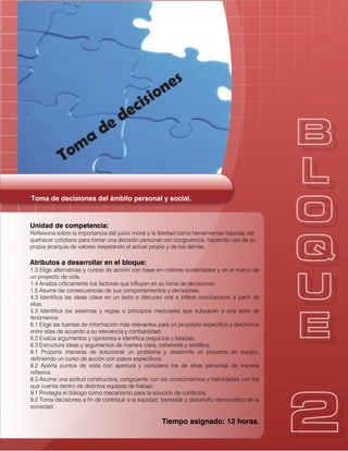 Toma de decisiones del ámbito personal y social.
Unidad de competencia:
Reflexiona sobre la importancia del juicio moral y la libertad como herramientas básicas del
quehacer cotidiano para tomar una decisión personal con congruencia, haciendo uso de su
propia jerarquía de valores respetando el actuar propio y de los demás.
Atributos a desarrollar en el bloque:
1.3 Elige alternativas y cursos de acción con base en criterios sustentados y en el marco de
un proyecto de vida.
1.4 Analiza críticamente los factores que influyen en su toma de decisiones.
1.5 Asume las consecuencias de sus comportamientos y decisiones.
4.3 Identifica las ideas clave en un texto o discurso oral e infiere conclusiones a partir de
ellas.
5.3 Identifica los sistemas y reglas o principios medulares que subyacen a una serie de
fenómenos.
6.1 Elige las fuentes de información más relevantes para un propósito específico y discrimina
entre ellas de acuerdo a su relevancia y confiabilidad.
6.2 Evalúa argumentos y opiniones e identifica prejuicios y falacias.
6.3 Estructura ideas y argumentos de manera clara, coherente y sintética.
8.1 Propone maneras de solucionar un problema y desarrolla un proyecto en equipo,
definiendo un curso de acción con pasos específicos.
8.2 Aporta puntos de vista con apertura y considera los de otras personas de manera
reflexiva.
8.3 Asume una actitud constructiva, congruente con los conocimientos y habilidades con los
que cuenta dentro de distintos equipos de trabajo.
9.1 Privilegia el diálogo como mecanismo para la solución de conflictos.
9.2 Toma decisiones a fin de contribuir a la equidad, bienestar y desarrollo democrático de la
sociedad.
Tiempo asignado: 12 horas.
 