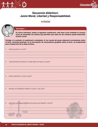 46 TOMA DE DECISIONES DEL ÁMBITO PERSONAL Y SOCIAL
Secuencia didáctica1.
Juicio Moral, Libertad y Responsabilidad.
Inicio
1. ¿Qué es para ti un juicio?
___________________________________________________________________________________________________
___________________________________________________________________________________________________
___________________________________________________________________________________________________
2. ¿Qué elementos tomas en cuenta antes de hacer un juicio?
___________________________________________________________________________________________________
___________________________________________________________________________________________________
___________________________________________________________________________________________________
3. ¿Cómo definirías un juicio moral?
___________________________________________________________________________________________________
___________________________________________________________________________________________________
___________________________________________________________________________________________________
4. ¿Actúas con libertad al realizar un juicio?, ¿por qué?
___________________________________________________________________________________________________
___________________________________________________________________________________________________
___________________________________________________________________________________________________
5. ¿Asumes con responsabilidad los juicios que realizas?, ¿cómo?
___________________________________________________________________________________________________
___________________________________________________________________________________________________
___________________________________________________________________________________________________
Actividad: 1
En forma individual, realiza el siguiente cuestionario, este tiene como finalidad el conocer
como se transmiten los valores que permiten que cada uno de nosotros pueda desarrollar
el juicio moral.
Entrega a tu profesor el cuestionario contestado, él con ayuda del grupo elaborará conclusiones sobre
el tema, recuerda participar en la formulación de conclusiones grupales sobre el tema, es fundamental
para el desarrollo de la clase de Ética.
 