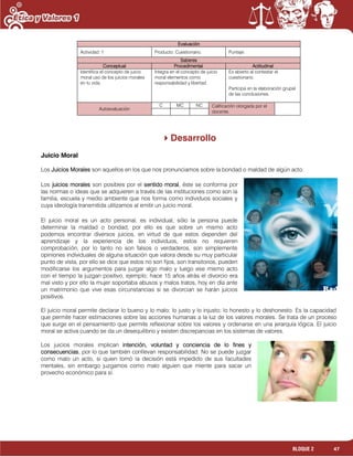 47BLOQUE 2
Evaluación
Actividad: 1 Producto: Cuestionario. Puntaje:
Saberes
Conceptual Procedimental Actitudinal
Identifica el concepto de juicio
moral uso de los juicios morales
en tu vida.
Integra en el concepto de juicio
moral elementos como
responsabilidad y libertad.
Es abierto al contestar el
cuestionario.
Participa en la elaboración grupal
de las conclusiones.
Autoevaluación
C MC NC Calificación otorgada por el
docente.
Desarrollo
Juicio Moral
Los Juicios Morales son aquellos en los que nos pronunciamos sobre la bondad o maldad de algún acto.
Los juicios morales son posibles por el sentido moral, éste se conforma por
las normas o ideas que se adquieren a través de las instituciones como son la
familia, escuela y medio ambiente que nos forma como individuos sociales y
cuya ideología transmitida utilizamos al emitir un juicio moral.
El juicio moral es un acto personal, es individual, sólo la persona puede
determinar la maldad o bondad, por ello es que sobre un mismo acto
podemos encontrar diversos juicios, en virtud de que estos dependen del
aprendizaje y la experiencia de los individuos, estos no requieren
comprobación, por lo tanto no son falsos o verdaderos, son simplemente
opiniones individuales de alguna situación que valora desde su muy particular
punto de vista, por ello se dice que estos no son fijos, son transitorios, pueden
modificarse los argumentos para juzgar algo malo y luego ese mismo acto
con el tiempo la juzgan positivo, ejemplo; hace 15 años atrás el divorcio era
mal visto y por ello la mujer soportaba abusos y malos tratos, hoy en día ante
un matrimonio que vive esas circunstancias si se divorcian se harán juicios
positivos.
El juicio moral permite declarar lo bueno y lo malo; lo justo y lo injusto; lo honesto y lo deshonesto. Es la capacidad
que permite hacer estimaciones sobre las acciones humanas a la luz de los valores morales. Se trata de un proceso
que surge en el pensamiento que permite reflexionar sobre los valores y ordenarse en una jerarquía lógica. El juicio
moral se activa cuando se da un desequilibrio y existen discrepancias en los sistemas de valores.
Los juicios morales implican intención, voluntad y conciencia de lo fines y
consecuencias, por lo que también conllevan responsabilidad. No se puede juzgar
como malo un acto, si quien tomó la decisión está impedido de sus facultades
mentales, sin embargo juzgamos como malo alguien que miente para sacar un
provecho económico para sí.
 