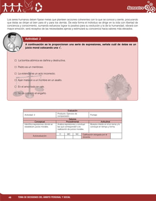 48 TOMA DE DECISIONES DEL ÁMBITO PERSONAL Y SOCIAL
Los seres humanos deben fijarse metas que planteen acciones coherentes con lo que se conoce y siente, procurando
que éstas se dirijan al bien para él y para los demás. De esta forma el individuo se dirige en la vida con libertad de
conciencia y conocimiento, sumando esfuerzos lograr lo positivo para su evolución y la de la humanidad, vibrará con
mayor emoción, será receptivo de las necesidades ajenas y estimulará su conciencia hacia valores más elevados.
Evaluación
Actividad: 2
Producto: Ejercicio de
comprensión.
Puntaje:
Saberes
Conceptual Procedimental Actitudinal
Identifica expresiones donde se
establecen juicios morales.
Analiza expresiones y concluye
las que corresponden a la
realización de juicios morales.
Muestra interés en el en tema y lo
concluye en tiempo y forma.
Autoevaluación
C MC NC Calificación otorgada por el
docente.
Actividad: 2
□ La bomba atómica es dañina y destructiva.
□ Pedro es un mentiroso.
□ La violencia es un acto incorrecto.
□ Ayer mataron a un hombre en un asalto.
□ En el amor todo se vale.
□ No es correcto el engaño.
A continuación se te proporcionan una serie de expresiones, señala cuál de éstas es un
juicio moral colocando una √.
 