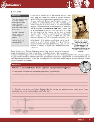 49BLOQUE 2
El buen juicio
El Criticón, es un libro escrito por Baltasar Gracián. En él
utiliza todo su ingenio para pintar al vivo los aspectos
epistemológicos, emocionales y morales que convergen en
el juicio prudencial. Criticón significa juicio (crino)…” La
prudencia es fundamentalmente una virtud intelectual, pero
necesita la ayuda de la virtud moral, la cual tiene por objeto
disponer convenientemente la parte apetitiva del alma para
que no se aparte de su verdadero bien o fin. Una vez que
se tiene asegurada la orientación hacia el bien o fin, queda
aún por determinar los medios con los que se puede
alcanzar ese fin. Para ello necesita el hombre el hábito de la
razón, porque no hay buena elección sin una sabia
deliberación (euboulía). Tras la deliberación viene el juicio o
determinación de la acción, para lo cual cuenta con la
ayuda de la synesis (recto juicio) y de la gnome (juicio
perspicaz). Estos dos actos, deliberación y juicio, son aún
teóricos; se necesita el imperio de la voluntad para pasar
a la acción…”
Sobre el buen juicio, Baltasar Gracián sostiene...”que algunos ya nacen prudentes.
Llegan a la sabiduría con esta ventaja de un innato buen juicio, y por eso ya tienen
andado medio camino para acertar. Con la edad y la experiencia, la razón madura completamente. Alcanzan un juicio
muy equilibrado. Rechazan todo capricho como tentación de la prudencia, especialmente en materias de Estado, en
las que por suma importancia se requiere total seguridad en los aciertos. Éstos merecen asistir al timón del Estado
como gobernantes o consejeros….”
Baltasar Gracián y Morales
(Belmonte de Gracián
(Calatayud), 8 de enero de 1601 -
Tarazona (Zaragoza), 6 de
diciembre de 1658) fue un
escritor español del Siglo de Oro
que cultivó la prosa didáctica y
filosófica.
Vocabulario
Prudencia. Acción y efecto
de acertar. Habilidad o
destreza en lo que se
ejecuta, Cordura.
Innato. Algo con lo que se
nace, algo que se posee
por sí mismo.
Deliberar. Determinar,
mandar lo que ha de
hacerse. Preparar -
prevenir.
Timón. El que guía y
marca el camino.
Actividad: 3
1. ¿Qué valores son esenciales al momento de efectuar un juicio moral?
___________________________________________________________________________________________________
___________________________________________________________________________________________________
___________________________________________________________________________________________________
___________________________________________________________________________________________________
___________________________________________________________________________________________________
2. ¿Coincides con la idea del filósofo, Baltasar Gracián, de que las autoridades que gobiernan se deben
caracterizar por tener un excelente buen juicio? ¿Por qué?
___________________________________________________________________________________________________
___________________________________________________________________________________________________
___________________________________________________________________________________________________
___________________________________________________________________________________________________
___________________________________________________________________________________________________
___________________________________________________________________________________________________
___________________________________________________________________________________________________
________________________________________________________________________
Reflexiona la lectura de Baltasar Gracián y contesta las siguientes interrogantes:
 