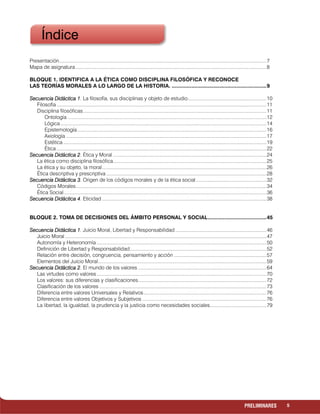 5PRELIMINARES
Presentación......................................................................................................................................................7
Mapa de asignatura ..........................................................................................................................................8
BLOQUE 1. IDENTIFICA A LA ÉTICA COMO DISCIPLINA FILOSÓFICA Y RECONOCE
LAS TEORÍAS MORALES A LO LARGO DE LA HISTORIA. ...............................................................9
Secuencia Didáctica 1Secuencia Didáctica 1Secuencia Didáctica 1Secuencia Didáctica 1. La filosofía, sus disciplinas y objeto de estudio.........................................................10
Filosofía ........................................................................................................................................................11
Disciplina filosóficas.....................................................................................................................................11
Ontología ................................................................................................................................................12
Lógica .....................................................................................................................................................14
Epistemología.........................................................................................................................................16
Axiología .................................................................................................................................................17
Estética ...................................................................................................................................................19
Ética ........................................................................................................................................................22
Secuencia Didáctica 2Secuencia Didáctica 2Secuencia Didáctica 2Secuencia Didáctica 2. Ética y Moral ...............................................................................................................24
La ética como disciplina filosófica...............................................................................................................25
La ética y su objeto, la moral.......................................................................................................................26
Ética descriptiva y prescriptiva ....................................................................................................................28
Secuencia Didáctica 3Secuencia Didáctica 3Secuencia Didáctica 3Secuencia Didáctica 3. Origen de los códigos morales y de la ética social...................................................32
Códigos Morales..........................................................................................................................................34
Ética Social...................................................................................................................................................36
Secuencia Didáctica 4Secuencia Didáctica 4Secuencia Didáctica 4Secuencia Didáctica 4. Eticidad .......................................................................................................................38
BLOQUE 2. TOMA DE DECISIONES DEL ÁMBITO PERSONAL Y SOCIAL.......................................45
Secuencia Didáctica 1Secuencia Didáctica 1Secuencia Didáctica 1Secuencia Didáctica 1. Juicio Moral, Libertad y Responsabilidad ..................................................................46
Juicio Moral..................................................................................................................................................47
Autonomía y Heteronomía ...........................................................................................................................50
Definición de Libertad y Responsabilidad...................................................................................................52
Relación entre decisión, congruencia, pensamiento y acción ...................................................................57
Elementos del Juicio Moral..........................................................................................................................59
Secuencia Didáctica 2Secuencia Didáctica 2Secuencia Didáctica 2Secuencia Didáctica 2. El mundo de los valores .............................................................................................64
Las virtudes como valores...........................................................................................................................70
Los valores: sus diferencias y clasificaciones.............................................................................................72
Clasificación de los valores .........................................................................................................................73
Diferencia entre valores Universales y Relativos.........................................................................................76
Diferencia entre valores Objetivos y Subjetivos ..........................................................................................76
La libertad, la igualdad, la prudencia y la justicia como necesidades sociales.........................................79
Índice
 