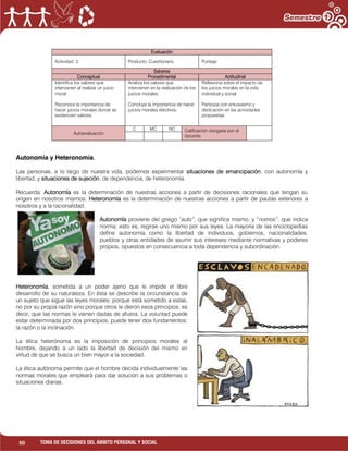 50 TOMA DE DECISIONES DEL ÁMBITO PERSONAL Y SOCIAL
Autonomía y Heteronomía.
Las personas, a lo largo de nuestra vida, podemos experimentar situaciones de emancipación, con autonomía y
libertad, y situaciones de sujeción, de dependencia, de heteronomía.
Recuerda: Autonomía es la determinación de nuestras acciones a partir de decisiones racionales que tengan su
origen en nosotros mismos. Heteronomía es la determinación de nuestras acciones a partir de pautas exteriores a
nosotros y a la racionalidad.
Autonomía proviene del griego “auto”, que significa mismo, y “nomos”, que indica
norma; esto es, regirse uno mismo por sus leyes. La mayoría de las enciclopedias
define autonomía como la libertad de individuos, gobiernos, nacionalidades,
pueblos y otras entidades de asumir sus intereses mediante normativas y poderes
propios, opuestos en consecuencia a toda dependencia y subordinación.
Heteronomía, sometida a un poder ajeno que le impide el libre
desarrollo de su naturaleza. En ésta se describe la circunstancia de
un sujeto que sigue las leyes morales; porque está sometido a estas,
no por su propia razón sino porque otros le dieron esos principios, es
decir, que las normas le vienen dadas de afuera. La voluntad puede
estar determinada por dos principios, puede tener dos fundamentos:
la razón o la inclinación.
La ética heterónoma es la imposición de principios morales al
hombre, dejando a un lado la libertad de decisión del mismo en
virtud de que se busca un bien mayor a la sociedad.
La ética autónoma permite que el hombre decida individualmente las
normas morales que empleará para dar solución a sus problemas o
situaciones diarias.
Evaluación
Actividad: 3. Producto: Cuestionario. Puntaje:
Saberes
Conceptual Procedimental Actitudinal
Identifica los valores que
intervienen al realizar un juicio
moral.
Reconoce la importancia de
hacer juicios morales donde se
evidencien valores.
Analiza los valores que
intervienen en la realización de los
juicios morales.
Concluye la importancia de hacer
juicios morales efectivos.
Reflexiona sobre el impacto de
los juicios morales en la vida
individual y social.
Participa con entusiasmo y
dedicación en las actividades
propuestas.
Autoevaluación
C MC NC Calificación otorgada por el
docente
 