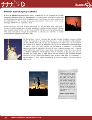 52 TOMA DE DECISIONES DEL ÁMBITO PERSONAL Y SOCIAL
Definición de Libertad y Responsabilidad.
El tema de la libertad es esencial para la ética, sin este valor es prácticamente imposible el
desarrollo de esta disciplina. No podría existir la moral sin libertad, en virtud de que es una
condición para la existencia de la ética y es el juicio moral, lo que permite la existencia de
la posibilidad moral. Por ejemplo, los animales actúan determinados por el instinto no son
libres por lo tanto no son sujeto de la ética.
El decidir implica renunciar a otras alternativas, por ello se debe estar consciente y
convencido de la elección, pero sin duda el problema más fuerte que enfrenta el individuo
es el de estar solo al decidir y el del miedo a decidir. Ninguna persona debe decidir por
otra, aunque se solicite consejo, la decisión final es sólo de quien la toma y es sólo él
quien va asumir las consecuencias del acto.
La libertad tiene muchos contextos, por ejemplo: libertad privada o personal, libertad
pública, libertad política, libertad social, libertad de acción, libertad de palabra, libertad
de idea, libertad moral, etc. La que nos interesa es la que tiene que ver con la moral,
esta libertad no es absoluta, el hombre no dispone de una posibilidad absoluta de elegir,
no puede ir en contra de lo que disponen las leyes de la naturaleza ni es admisible
ejercer una supuesta libertad en perjuicio de otros, no puede conocer todo, no puede
quererlo todo, los sentimientos le zarandean y condicionan constantemente, anulando
su libertad, la limitación moral aparece desde el momento en que descubre que hay
acciones que puede, pero no debe realizar. Es con la libertad que el hombre se tiene
que dar la forma humana, que quiere adquirir, ésta lo puede llevar a un crecimiento o
decrecimiento, es decir puede humanizarse si hace lo correcto o deshumanizarse si
elige el mal.
“La libertad, Sancho, es uno
de los más preciosos dones
que a los hombres dieron
los cielos; con ella no
pueden igualarse los tesoros
que encierra la tierra ni el
mar encubre; por la libertad,
así como por la honra, se
puede y debe aventurar la
vida, y, por el contrario, el
cautiverio es el mayor mal
que puede venir a los
hombres”
Miguel de Cervantes Saavedra.
 